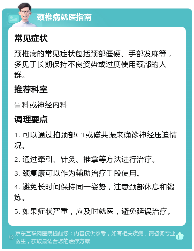 颈椎病就医指南 常见症状 颈椎病的常见症状包括颈部僵硬、手部发麻等，多见于长期保持不良姿势或过度使用颈部的人群。 推荐科室 骨科或神经内科 调理要点 1. 可以通过拍颈部CT或磁共振来确诊神经压迫情况。 2. 通过牵引、针灸、推拿等方法进行治疗。 3. 颈复康可以作为辅助治疗手段使用。 4. 避免长时间保持同一姿势，注意颈部休息和锻炼。 5. 如果症状严重，应及时就医，避免延误治疗。