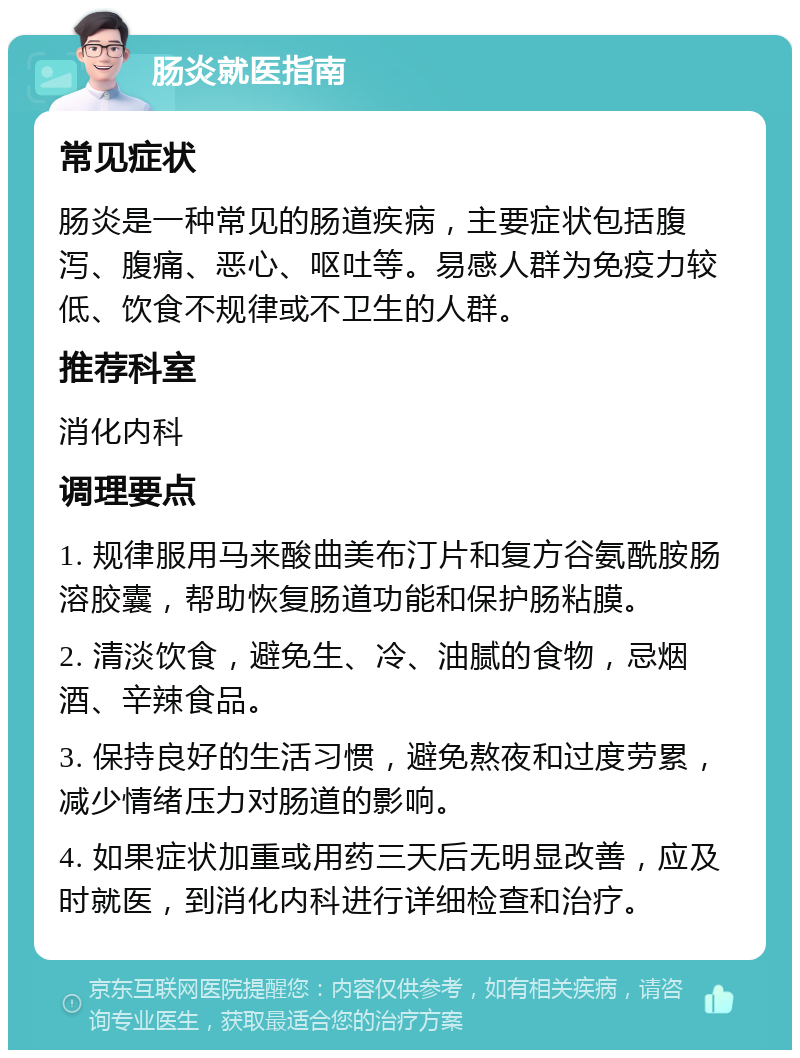 肠炎就医指南 常见症状 肠炎是一种常见的肠道疾病，主要症状包括腹泻、腹痛、恶心、呕吐等。易感人群为免疫力较低、饮食不规律或不卫生的人群。 推荐科室 消化内科 调理要点 1. 规律服用马来酸曲美布汀片和复方谷氨酰胺肠溶胶囊，帮助恢复肠道功能和保护肠粘膜。 2. 清淡饮食，避免生、冷、油腻的食物，忌烟酒、辛辣食品。 3. 保持良好的生活习惯，避免熬夜和过度劳累，减少情绪压力对肠道的影响。 4. 如果症状加重或用药三天后无明显改善，应及时就医，到消化内科进行详细检查和治疗。