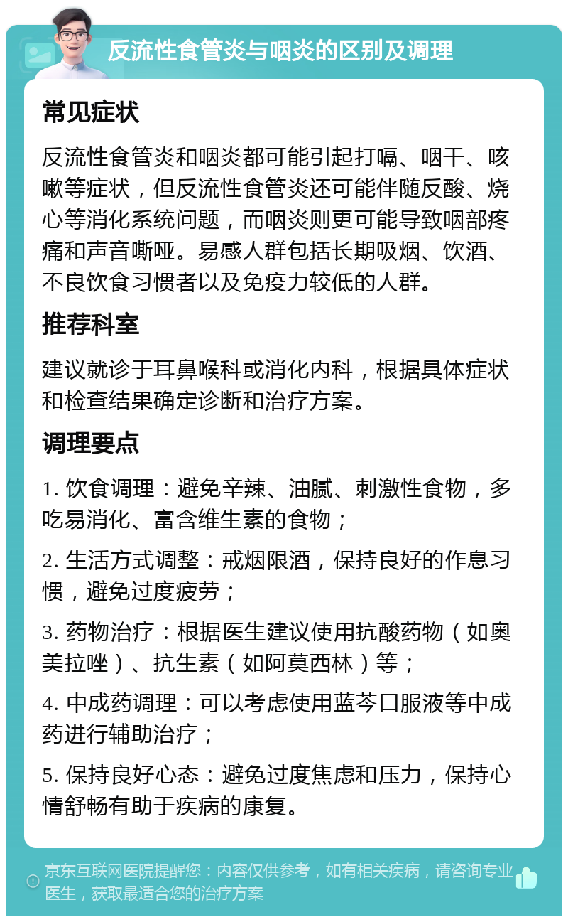 反流性食管炎与咽炎的区别及调理 常见症状 反流性食管炎和咽炎都可能引起打嗝、咽干、咳嗽等症状，但反流性食管炎还可能伴随反酸、烧心等消化系统问题，而咽炎则更可能导致咽部疼痛和声音嘶哑。易感人群包括长期吸烟、饮酒、不良饮食习惯者以及免疫力较低的人群。 推荐科室 建议就诊于耳鼻喉科或消化内科，根据具体症状和检查结果确定诊断和治疗方案。 调理要点 1. 饮食调理：避免辛辣、油腻、刺激性食物，多吃易消化、富含维生素的食物； 2. 生活方式调整：戒烟限酒，保持良好的作息习惯，避免过度疲劳； 3. 药物治疗：根据医生建议使用抗酸药物（如奥美拉唑）、抗生素（如阿莫西林）等； 4. 中成药调理：可以考虑使用蓝芩口服液等中成药进行辅助治疗； 5. 保持良好心态：避免过度焦虑和压力，保持心情舒畅有助于疾病的康复。