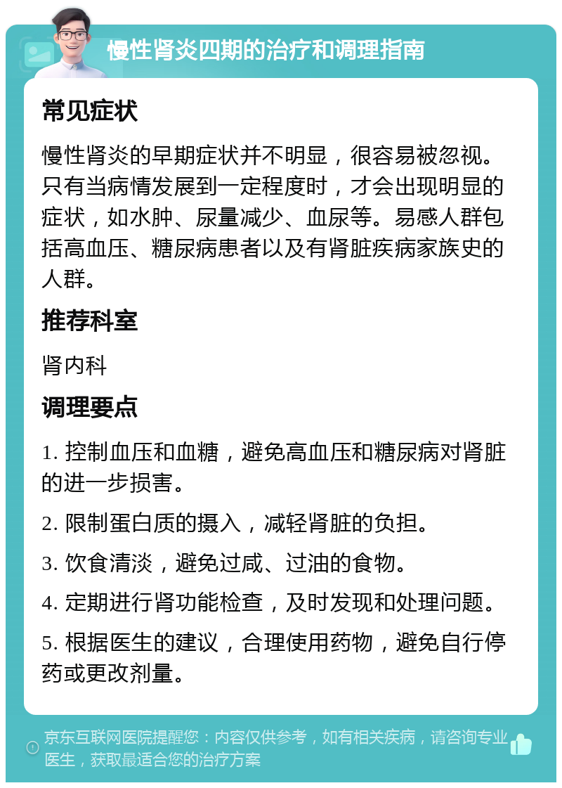 慢性肾炎四期的治疗和调理指南 常见症状 慢性肾炎的早期症状并不明显，很容易被忽视。只有当病情发展到一定程度时，才会出现明显的症状，如水肿、尿量减少、血尿等。易感人群包括高血压、糖尿病患者以及有肾脏疾病家族史的人群。 推荐科室 肾内科 调理要点 1. 控制血压和血糖，避免高血压和糖尿病对肾脏的进一步损害。 2. 限制蛋白质的摄入，减轻肾脏的负担。 3. 饮食清淡，避免过咸、过油的食物。 4. 定期进行肾功能检查，及时发现和处理问题。 5. 根据医生的建议，合理使用药物，避免自行停药或更改剂量。