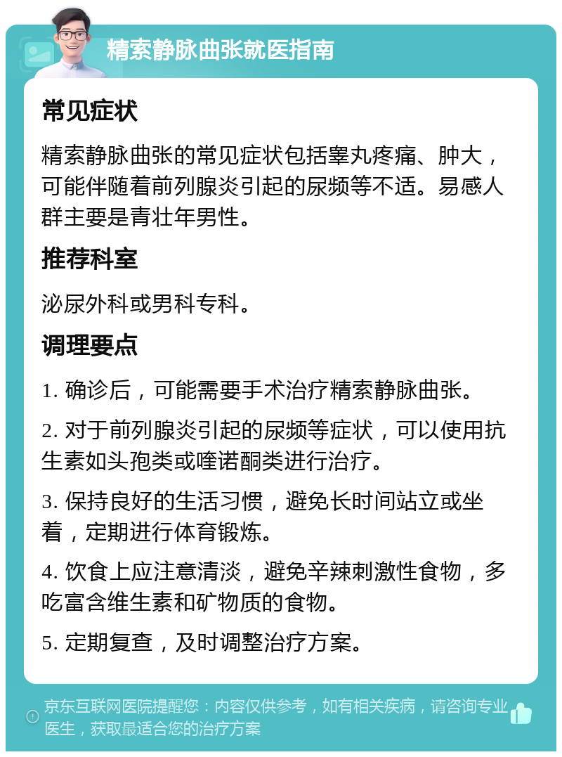 精索静脉曲张就医指南 常见症状 精索静脉曲张的常见症状包括睾丸疼痛、肿大，可能伴随着前列腺炎引起的尿频等不适。易感人群主要是青壮年男性。 推荐科室 泌尿外科或男科专科。 调理要点 1. 确诊后，可能需要手术治疗精索静脉曲张。 2. 对于前列腺炎引起的尿频等症状，可以使用抗生素如头孢类或喹诺酮类进行治疗。 3. 保持良好的生活习惯，避免长时间站立或坐着，定期进行体育锻炼。 4. 饮食上应注意清淡，避免辛辣刺激性食物，多吃富含维生素和矿物质的食物。 5. 定期复查，及时调整治疗方案。