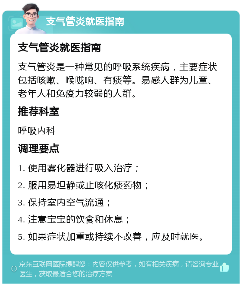 支气管炎就医指南 支气管炎就医指南 支气管炎是一种常见的呼吸系统疾病，主要症状包括咳嗽、喉咙响、有痰等。易感人群为儿童、老年人和免疫力较弱的人群。 推荐科室 呼吸内科 调理要点 1. 使用雾化器进行吸入治疗； 2. 服用易坦静或止咳化痰药物； 3. 保持室内空气流通； 4. 注意宝宝的饮食和休息； 5. 如果症状加重或持续不改善，应及时就医。