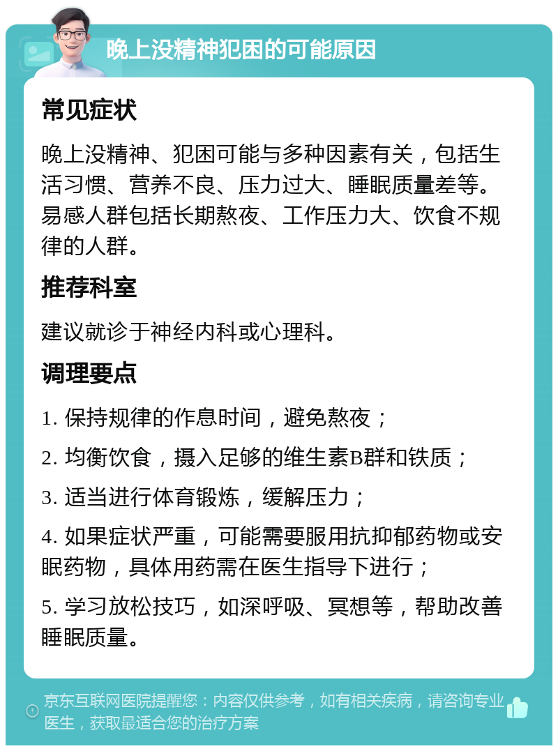 晚上没精神犯困的可能原因 常见症状 晚上没精神、犯困可能与多种因素有关，包括生活习惯、营养不良、压力过大、睡眠质量差等。易感人群包括长期熬夜、工作压力大、饮食不规律的人群。 推荐科室 建议就诊于神经内科或心理科。 调理要点 1. 保持规律的作息时间，避免熬夜； 2. 均衡饮食，摄入足够的维生素B群和铁质； 3. 适当进行体育锻炼，缓解压力； 4. 如果症状严重，可能需要服用抗抑郁药物或安眠药物，具体用药需在医生指导下进行； 5. 学习放松技巧，如深呼吸、冥想等，帮助改善睡眠质量。