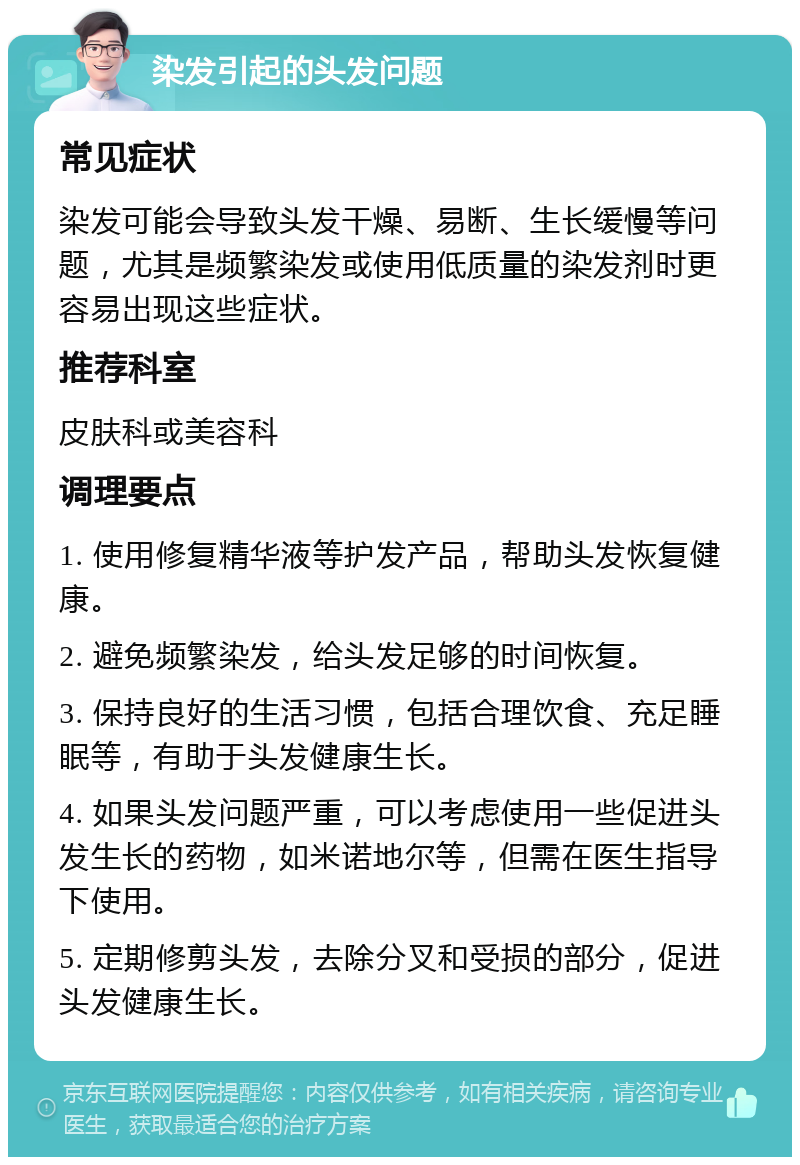 染发引起的头发问题 常见症状 染发可能会导致头发干燥、易断、生长缓慢等问题，尤其是频繁染发或使用低质量的染发剂时更容易出现这些症状。 推荐科室 皮肤科或美容科 调理要点 1. 使用修复精华液等护发产品，帮助头发恢复健康。 2. 避免频繁染发，给头发足够的时间恢复。 3. 保持良好的生活习惯，包括合理饮食、充足睡眠等，有助于头发健康生长。 4. 如果头发问题严重，可以考虑使用一些促进头发生长的药物，如米诺地尔等，但需在医生指导下使用。 5. 定期修剪头发，去除分叉和受损的部分，促进头发健康生长。