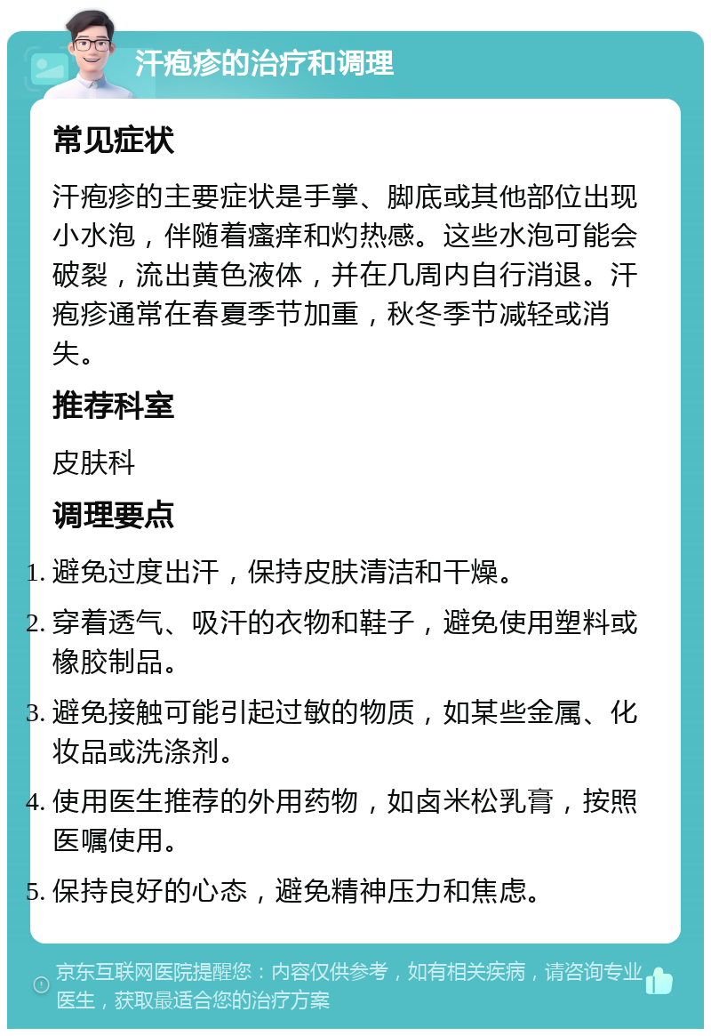 汗疱疹的治疗和调理 常见症状 汗疱疹的主要症状是手掌、脚底或其他部位出现小水泡，伴随着瘙痒和灼热感。这些水泡可能会破裂，流出黄色液体，并在几周内自行消退。汗疱疹通常在春夏季节加重，秋冬季节减轻或消失。 推荐科室 皮肤科 调理要点 避免过度出汗，保持皮肤清洁和干燥。 穿着透气、吸汗的衣物和鞋子，避免使用塑料或橡胶制品。 避免接触可能引起过敏的物质，如某些金属、化妆品或洗涤剂。 使用医生推荐的外用药物，如卤米松乳膏，按照医嘱使用。 保持良好的心态，避免精神压力和焦虑。