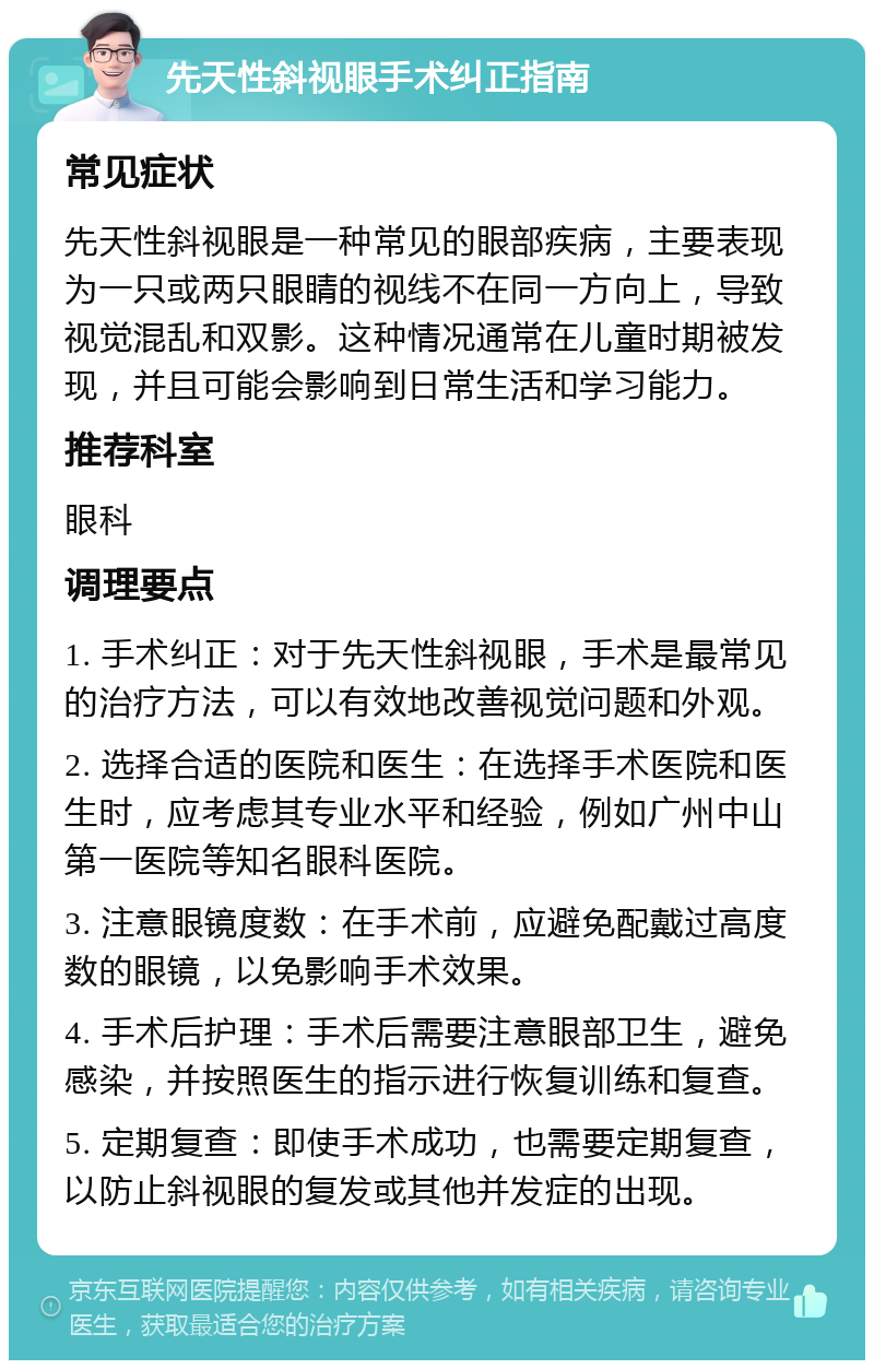 先天性斜视眼手术纠正指南 常见症状 先天性斜视眼是一种常见的眼部疾病，主要表现为一只或两只眼睛的视线不在同一方向上，导致视觉混乱和双影。这种情况通常在儿童时期被发现，并且可能会影响到日常生活和学习能力。 推荐科室 眼科 调理要点 1. 手术纠正：对于先天性斜视眼，手术是最常见的治疗方法，可以有效地改善视觉问题和外观。 2. 选择合适的医院和医生：在选择手术医院和医生时，应考虑其专业水平和经验，例如广州中山第一医院等知名眼科医院。 3. 注意眼镜度数：在手术前，应避免配戴过高度数的眼镜，以免影响手术效果。 4. 手术后护理：手术后需要注意眼部卫生，避免感染，并按照医生的指示进行恢复训练和复查。 5. 定期复查：即使手术成功，也需要定期复查，以防止斜视眼的复发或其他并发症的出现。