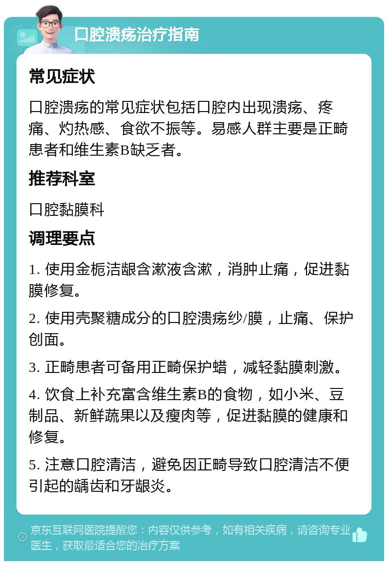 口腔溃疡治疗指南 常见症状 口腔溃疡的常见症状包括口腔内出现溃疡、疼痛、灼热感、食欲不振等。易感人群主要是正畸患者和维生素B缺乏者。 推荐科室 口腔黏膜科 调理要点 1. 使用金栀洁龈含漱液含漱，消肿止痛，促进黏膜修复。 2. 使用壳聚糖成分的口腔溃疡纱/膜，止痛、保护创面。 3. 正畸患者可备用正畸保护蜡，减轻黏膜刺激。 4. 饮食上补充富含维生素B的食物，如小米、豆制品、新鲜蔬果以及瘦肉等，促进黏膜的健康和修复。 5. 注意口腔清洁，避免因正畸导致口腔清洁不便引起的龋齿和牙龈炎。