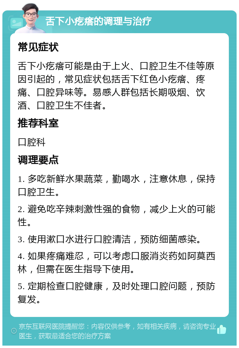 舌下小疙瘩的调理与治疗 常见症状 舌下小疙瘩可能是由于上火、口腔卫生不佳等原因引起的，常见症状包括舌下红色小疙瘩、疼痛、口腔异味等。易感人群包括长期吸烟、饮酒、口腔卫生不佳者。 推荐科室 口腔科 调理要点 1. 多吃新鲜水果蔬菜，勤喝水，注意休息，保持口腔卫生。 2. 避免吃辛辣刺激性强的食物，减少上火的可能性。 3. 使用漱口水进行口腔清洁，预防细菌感染。 4. 如果疼痛难忍，可以考虑口服消炎药如阿莫西林，但需在医生指导下使用。 5. 定期检查口腔健康，及时处理口腔问题，预防复发。