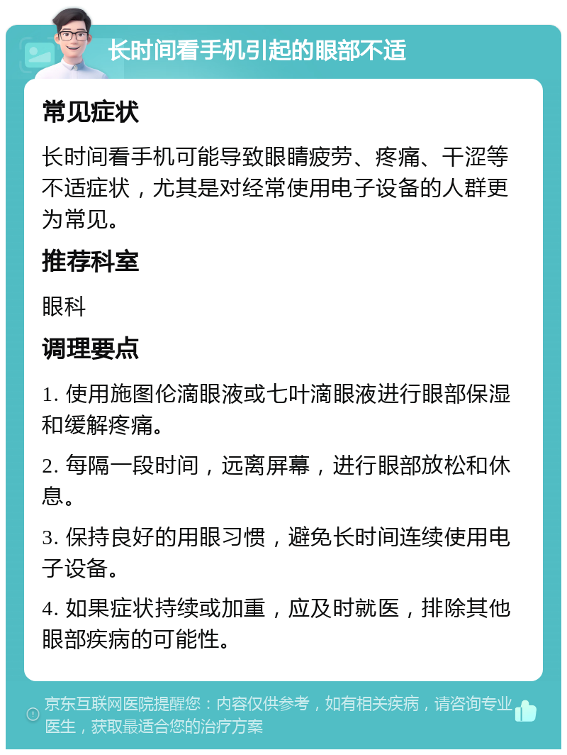 长时间看手机引起的眼部不适 常见症状 长时间看手机可能导致眼睛疲劳、疼痛、干涩等不适症状，尤其是对经常使用电子设备的人群更为常见。 推荐科室 眼科 调理要点 1. 使用施图伦滴眼液或七叶滴眼液进行眼部保湿和缓解疼痛。 2. 每隔一段时间，远离屏幕，进行眼部放松和休息。 3. 保持良好的用眼习惯，避免长时间连续使用电子设备。 4. 如果症状持续或加重，应及时就医，排除其他眼部疾病的可能性。