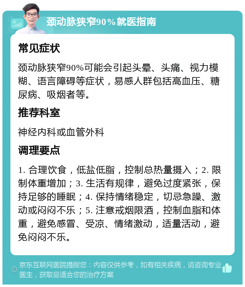 颈动脉狭窄90%就医指南 常见症状 颈动脉狭窄90%可能会引起头晕、头痛、视力模糊、语言障碍等症状，易感人群包括高血压、糖尿病、吸烟者等。 推荐科室 神经内科或血管外科 调理要点 1. 合理饮食，低盐低脂，控制总热量摄入；2. 限制体重增加；3. 生活有规律，避免过度紧张，保持足够的睡眠；4. 保持情绪稳定，切忌急躁、激动或闷闷不乐；5. 注意戒烟限酒，控制血脂和体重，避免感冒、受凉、情绪激动，适量活动，避免闷闷不乐。