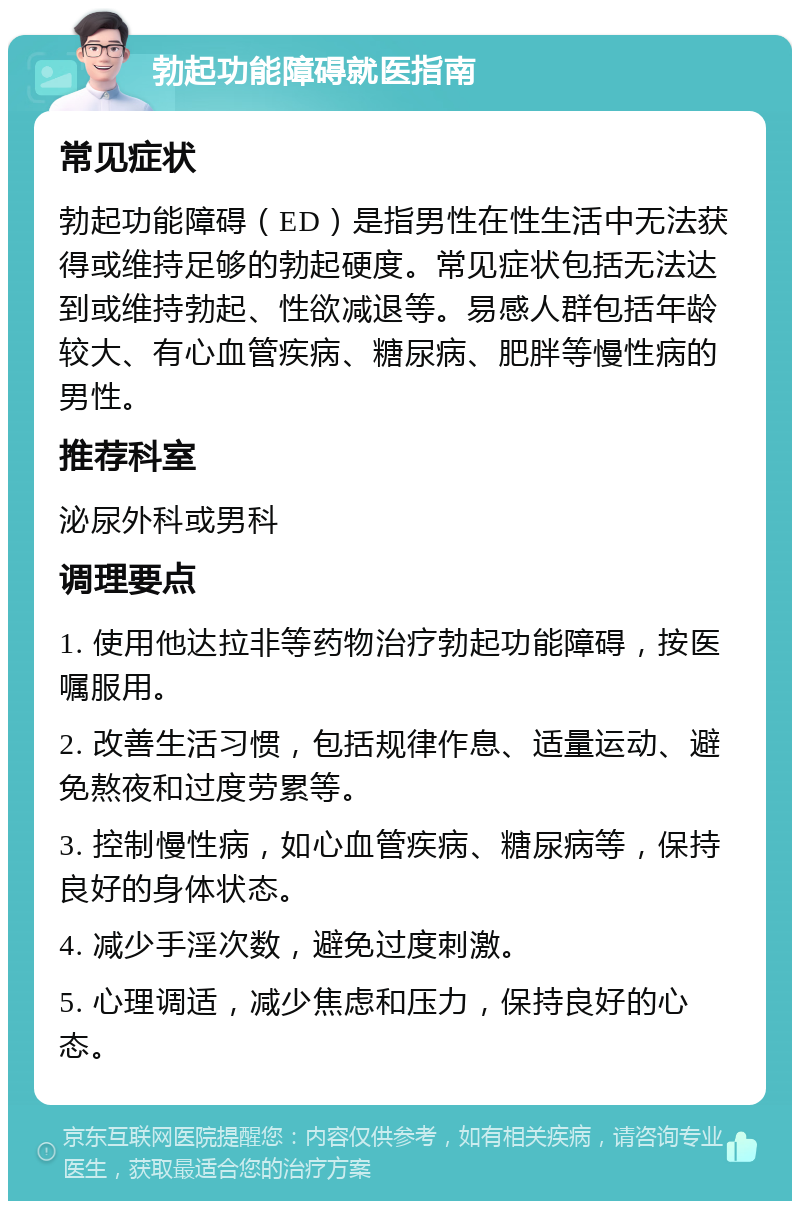 勃起功能障碍就医指南 常见症状 勃起功能障碍（ED）是指男性在性生活中无法获得或维持足够的勃起硬度。常见症状包括无法达到或维持勃起、性欲减退等。易感人群包括年龄较大、有心血管疾病、糖尿病、肥胖等慢性病的男性。 推荐科室 泌尿外科或男科 调理要点 1. 使用他达拉非等药物治疗勃起功能障碍，按医嘱服用。 2. 改善生活习惯，包括规律作息、适量运动、避免熬夜和过度劳累等。 3. 控制慢性病，如心血管疾病、糖尿病等，保持良好的身体状态。 4. 减少手淫次数，避免过度刺激。 5. 心理调适，减少焦虑和压力，保持良好的心态。