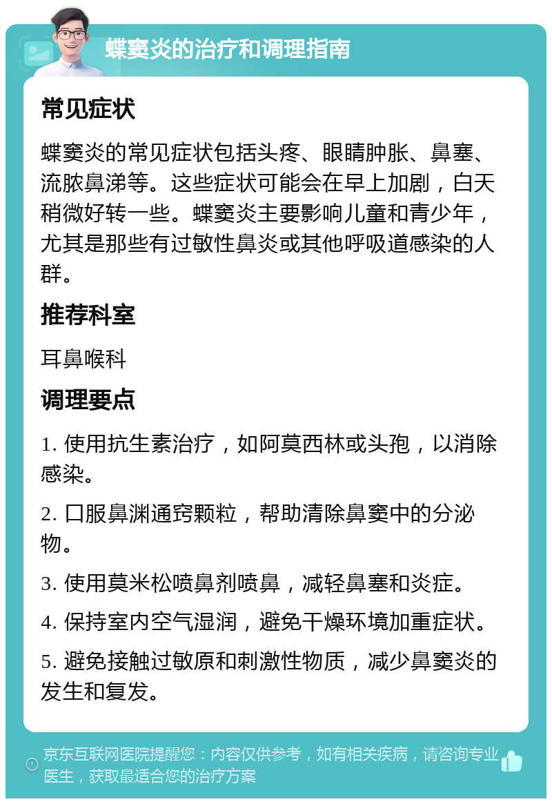 蝶窦炎的治疗和调理指南 常见症状 蝶窦炎的常见症状包括头疼、眼睛肿胀、鼻塞、流脓鼻涕等。这些症状可能会在早上加剧，白天稍微好转一些。蝶窦炎主要影响儿童和青少年，尤其是那些有过敏性鼻炎或其他呼吸道感染的人群。 推荐科室 耳鼻喉科 调理要点 1. 使用抗生素治疗，如阿莫西林或头孢，以消除感染。 2. 口服鼻渊通窍颗粒，帮助清除鼻窦中的分泌物。 3. 使用莫米松喷鼻剂喷鼻，减轻鼻塞和炎症。 4. 保持室内空气湿润，避免干燥环境加重症状。 5. 避免接触过敏原和刺激性物质，减少鼻窦炎的发生和复发。