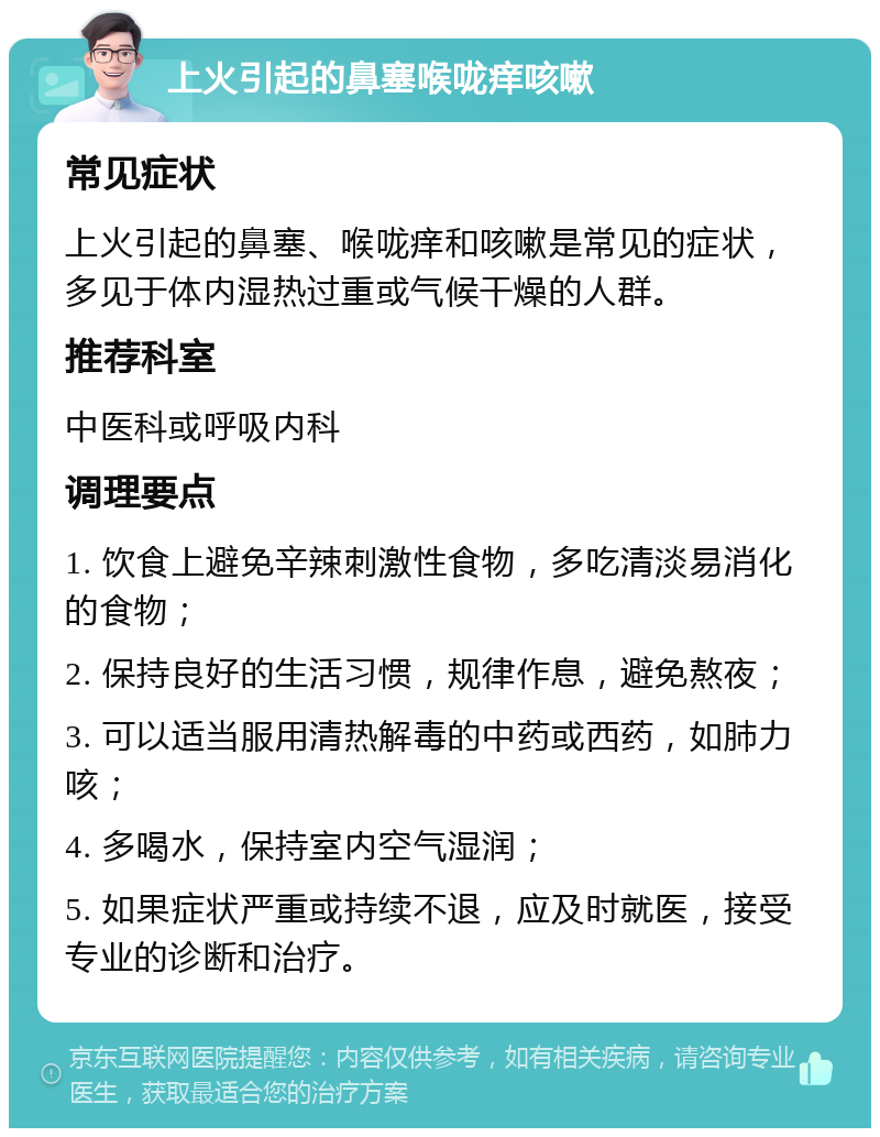 上火引起的鼻塞喉咙痒咳嗽 常见症状 上火引起的鼻塞、喉咙痒和咳嗽是常见的症状，多见于体内湿热过重或气候干燥的人群。 推荐科室 中医科或呼吸内科 调理要点 1. 饮食上避免辛辣刺激性食物，多吃清淡易消化的食物； 2. 保持良好的生活习惯，规律作息，避免熬夜； 3. 可以适当服用清热解毒的中药或西药，如肺力咳； 4. 多喝水，保持室内空气湿润； 5. 如果症状严重或持续不退，应及时就医，接受专业的诊断和治疗。