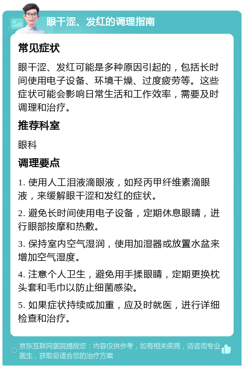 眼干涩、发红的调理指南 常见症状 眼干涩、发红可能是多种原因引起的，包括长时间使用电子设备、环境干燥、过度疲劳等。这些症状可能会影响日常生活和工作效率，需要及时调理和治疗。 推荐科室 眼科 调理要点 1. 使用人工泪液滴眼液，如羟丙甲纤维素滴眼液，来缓解眼干涩和发红的症状。 2. 避免长时间使用电子设备，定期休息眼睛，进行眼部按摩和热敷。 3. 保持室内空气湿润，使用加湿器或放置水盆来增加空气湿度。 4. 注意个人卫生，避免用手揉眼睛，定期更换枕头套和毛巾以防止细菌感染。 5. 如果症状持续或加重，应及时就医，进行详细检查和治疗。