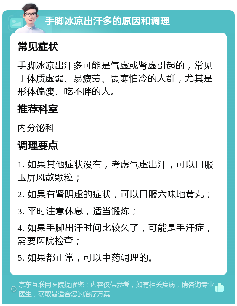 手脚冰凉出汗多的原因和调理 常见症状 手脚冰凉出汗多可能是气虚或肾虚引起的，常见于体质虚弱、易疲劳、畏寒怕冷的人群，尤其是形体偏瘦、吃不胖的人。 推荐科室 内分泌科 调理要点 1. 如果其他症状没有，考虑气虚出汗，可以口服玉屏风散颗粒； 2. 如果有肾阴虚的症状，可以口服六味地黄丸； 3. 平时注意休息，适当锻炼； 4. 如果手脚出汗时间比较久了，可能是手汗症，需要医院检查； 5. 如果都正常，可以中药调理的。