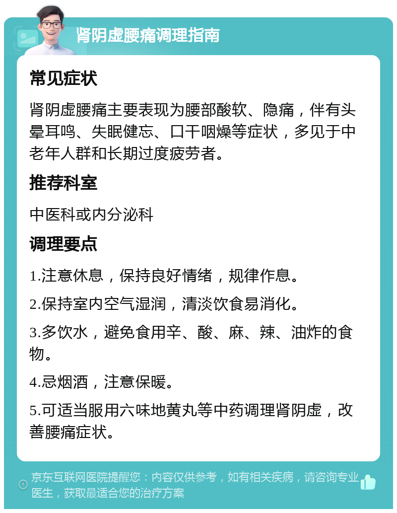 肾阴虚腰痛调理指南 常见症状 肾阴虚腰痛主要表现为腰部酸软、隐痛，伴有头晕耳鸣、失眠健忘、口干咽燥等症状，多见于中老年人群和长期过度疲劳者。 推荐科室 中医科或内分泌科 调理要点 1.注意休息，保持良好情绪，规律作息。 2.保持室内空气湿润，清淡饮食易消化。 3.多饮水，避免食用辛、酸、麻、辣、油炸的食物。 4.忌烟酒，注意保暖。 5.可适当服用六味地黄丸等中药调理肾阴虚，改善腰痛症状。