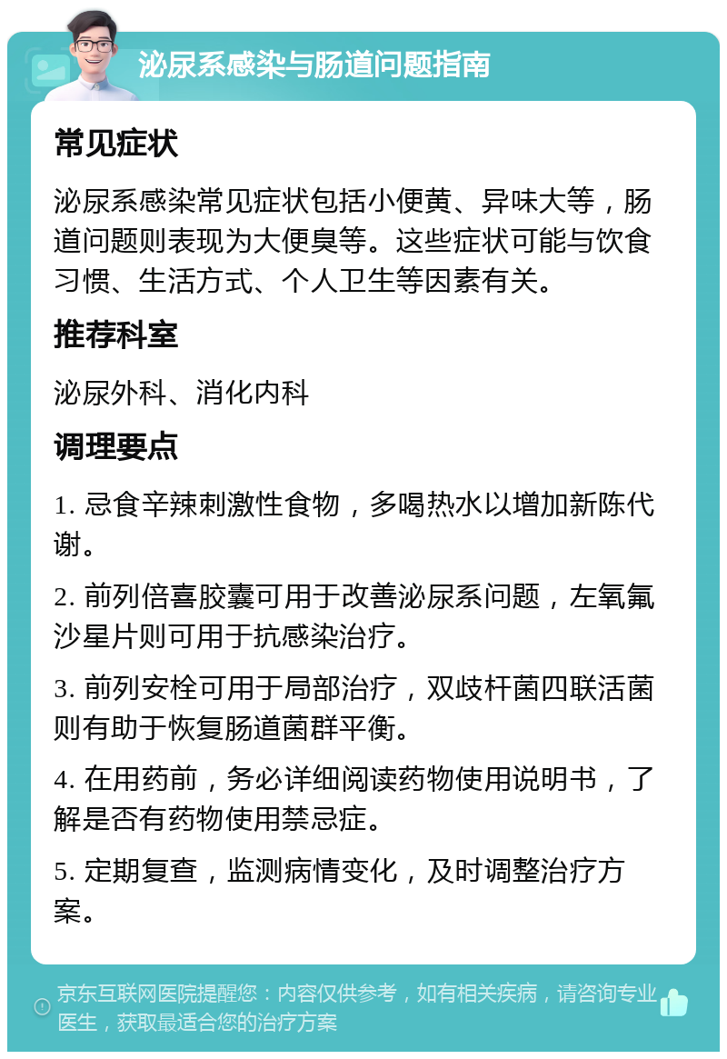 泌尿系感染与肠道问题指南 常见症状 泌尿系感染常见症状包括小便黄、异味大等，肠道问题则表现为大便臭等。这些症状可能与饮食习惯、生活方式、个人卫生等因素有关。 推荐科室 泌尿外科、消化内科 调理要点 1. 忌食辛辣刺激性食物，多喝热水以增加新陈代谢。 2. 前列倍喜胶囊可用于改善泌尿系问题，左氧氟沙星片则可用于抗感染治疗。 3. 前列安栓可用于局部治疗，双歧杆菌四联活菌则有助于恢复肠道菌群平衡。 4. 在用药前，务必详细阅读药物使用说明书，了解是否有药物使用禁忌症。 5. 定期复查，监测病情变化，及时调整治疗方案。