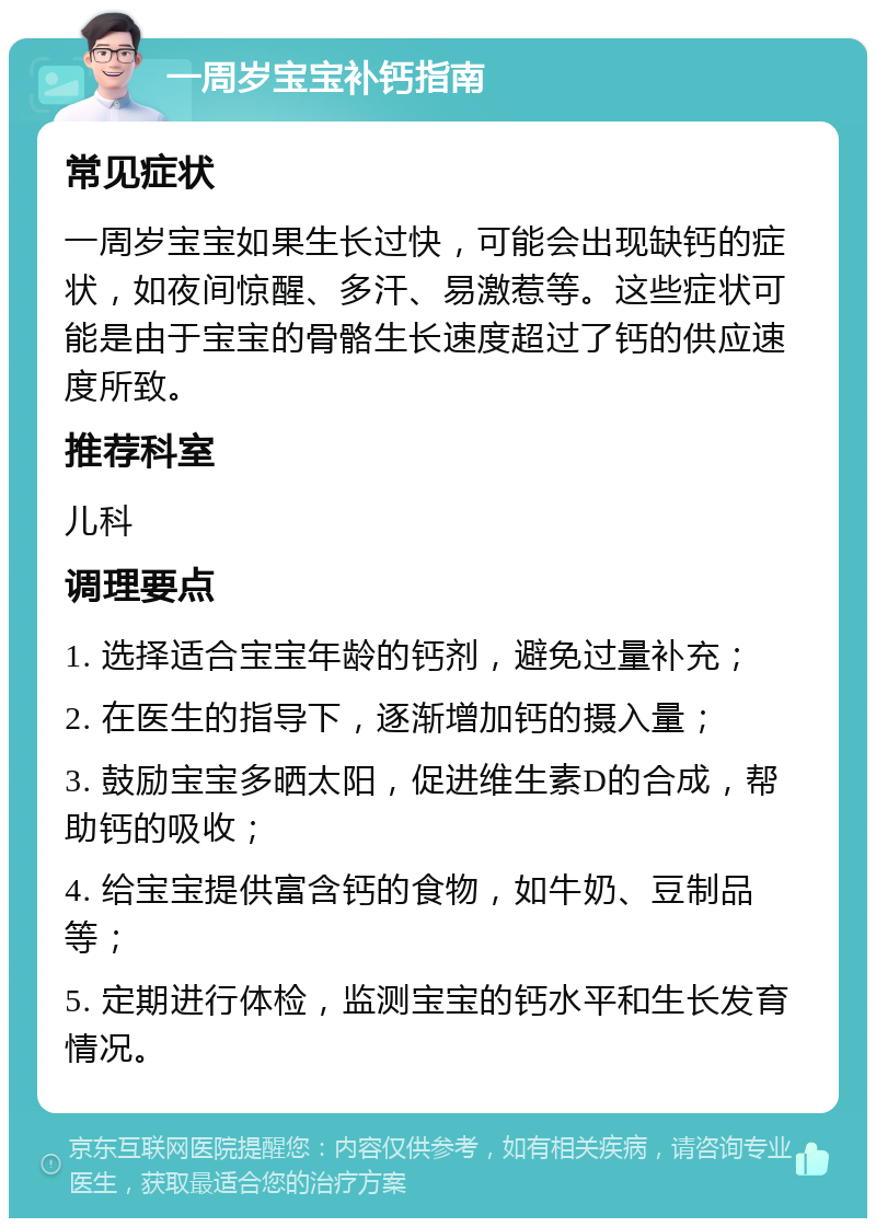 一周岁宝宝补钙指南 常见症状 一周岁宝宝如果生长过快，可能会出现缺钙的症状，如夜间惊醒、多汗、易激惹等。这些症状可能是由于宝宝的骨骼生长速度超过了钙的供应速度所致。 推荐科室 儿科 调理要点 1. 选择适合宝宝年龄的钙剂，避免过量补充； 2. 在医生的指导下，逐渐增加钙的摄入量； 3. 鼓励宝宝多晒太阳，促进维生素D的合成，帮助钙的吸收； 4. 给宝宝提供富含钙的食物，如牛奶、豆制品等； 5. 定期进行体检，监测宝宝的钙水平和生长发育情况。