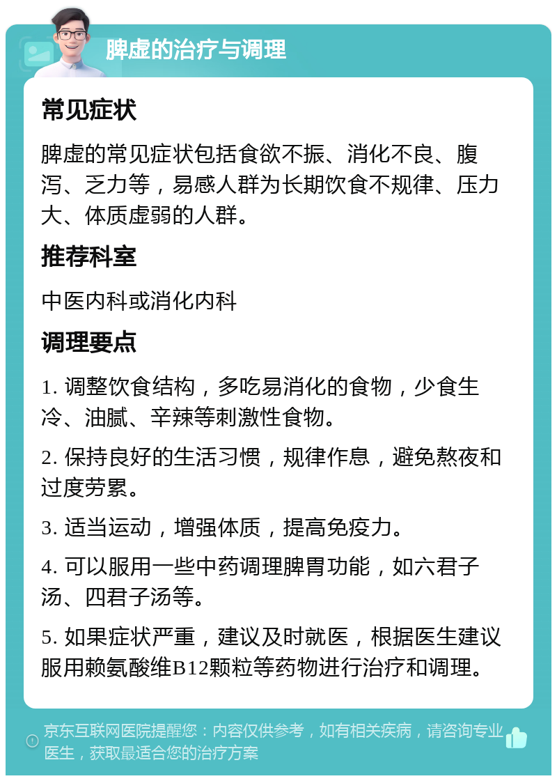 脾虚的治疗与调理 常见症状 脾虚的常见症状包括食欲不振、消化不良、腹泻、乏力等，易感人群为长期饮食不规律、压力大、体质虚弱的人群。 推荐科室 中医内科或消化内科 调理要点 1. 调整饮食结构，多吃易消化的食物，少食生冷、油腻、辛辣等刺激性食物。 2. 保持良好的生活习惯，规律作息，避免熬夜和过度劳累。 3. 适当运动，增强体质，提高免疫力。 4. 可以服用一些中药调理脾胃功能，如六君子汤、四君子汤等。 5. 如果症状严重，建议及时就医，根据医生建议服用赖氨酸维B12颗粒等药物进行治疗和调理。