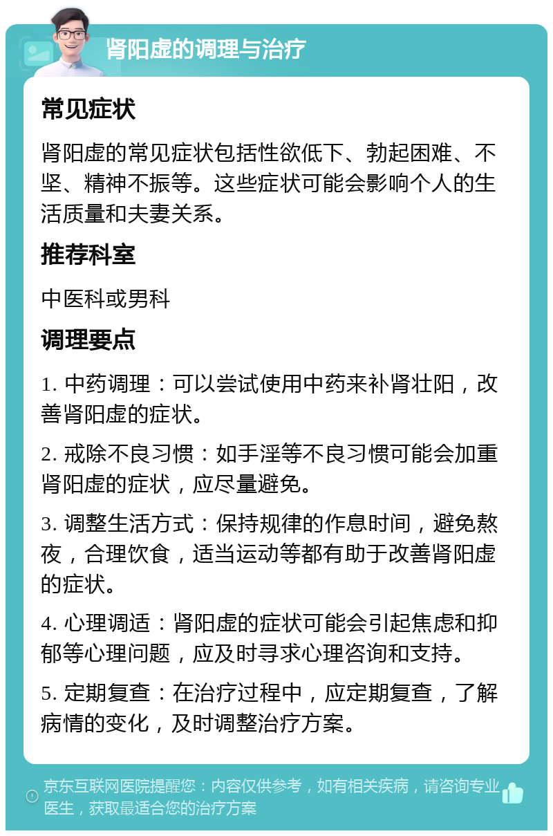 肾阳虚的调理与治疗 常见症状 肾阳虚的常见症状包括性欲低下、勃起困难、不坚、精神不振等。这些症状可能会影响个人的生活质量和夫妻关系。 推荐科室 中医科或男科 调理要点 1. 中药调理：可以尝试使用中药来补肾壮阳，改善肾阳虚的症状。 2. 戒除不良习惯：如手淫等不良习惯可能会加重肾阳虚的症状，应尽量避免。 3. 调整生活方式：保持规律的作息时间，避免熬夜，合理饮食，适当运动等都有助于改善肾阳虚的症状。 4. 心理调适：肾阳虚的症状可能会引起焦虑和抑郁等心理问题，应及时寻求心理咨询和支持。 5. 定期复查：在治疗过程中，应定期复查，了解病情的变化，及时调整治疗方案。