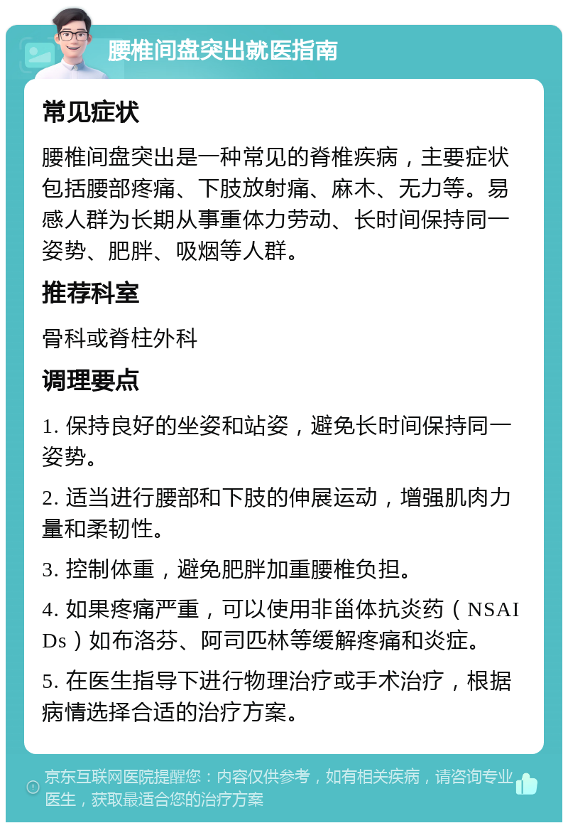 腰椎间盘突出就医指南 常见症状 腰椎间盘突出是一种常见的脊椎疾病，主要症状包括腰部疼痛、下肢放射痛、麻木、无力等。易感人群为长期从事重体力劳动、长时间保持同一姿势、肥胖、吸烟等人群。 推荐科室 骨科或脊柱外科 调理要点 1. 保持良好的坐姿和站姿，避免长时间保持同一姿势。 2. 适当进行腰部和下肢的伸展运动，增强肌肉力量和柔韧性。 3. 控制体重，避免肥胖加重腰椎负担。 4. 如果疼痛严重，可以使用非甾体抗炎药（NSAIDs）如布洛芬、阿司匹林等缓解疼痛和炎症。 5. 在医生指导下进行物理治疗或手术治疗，根据病情选择合适的治疗方案。