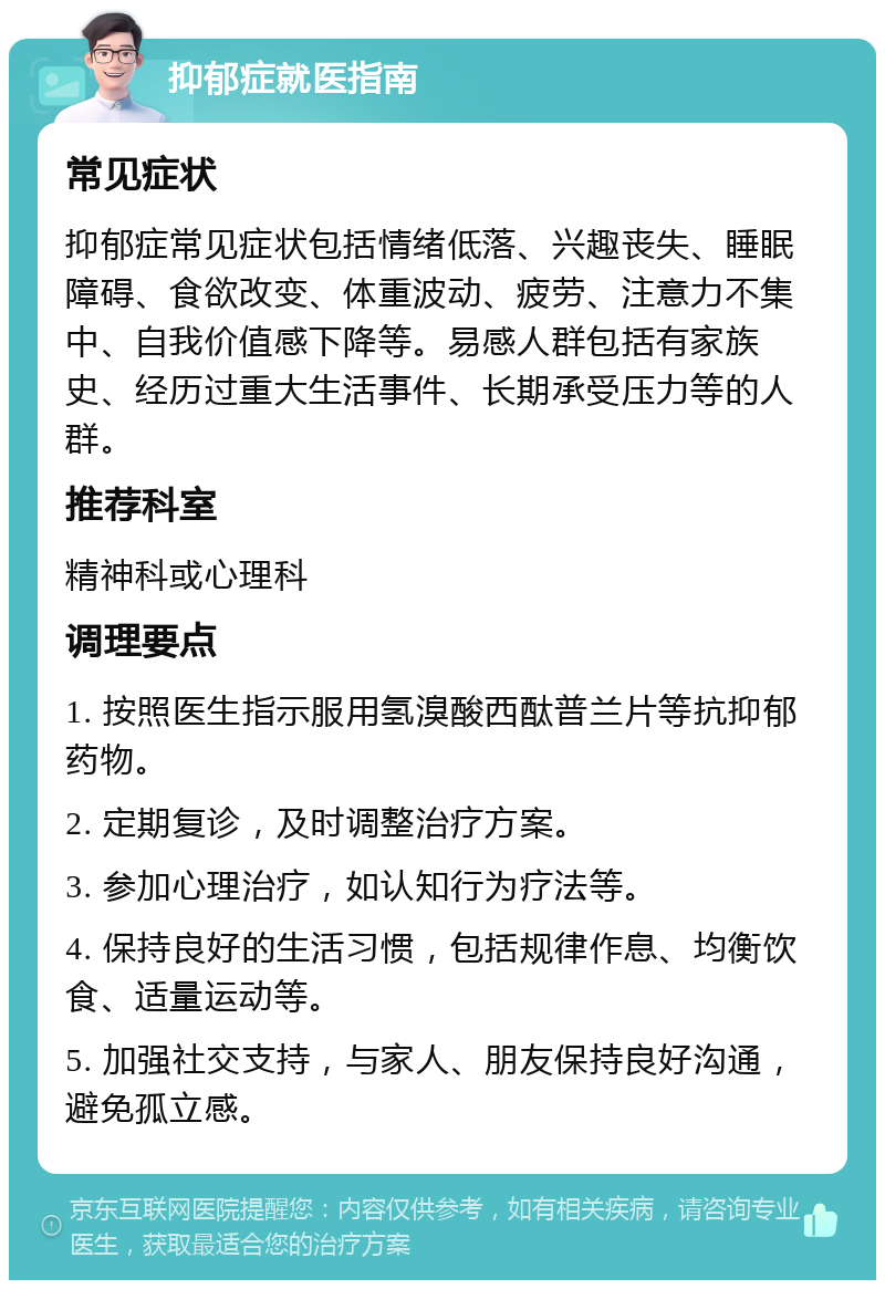 抑郁症就医指南 常见症状 抑郁症常见症状包括情绪低落、兴趣丧失、睡眠障碍、食欲改变、体重波动、疲劳、注意力不集中、自我价值感下降等。易感人群包括有家族史、经历过重大生活事件、长期承受压力等的人群。 推荐科室 精神科或心理科 调理要点 1. 按照医生指示服用氢溴酸西酞普兰片等抗抑郁药物。 2. 定期复诊，及时调整治疗方案。 3. 参加心理治疗，如认知行为疗法等。 4. 保持良好的生活习惯，包括规律作息、均衡饮食、适量运动等。 5. 加强社交支持，与家人、朋友保持良好沟通，避免孤立感。