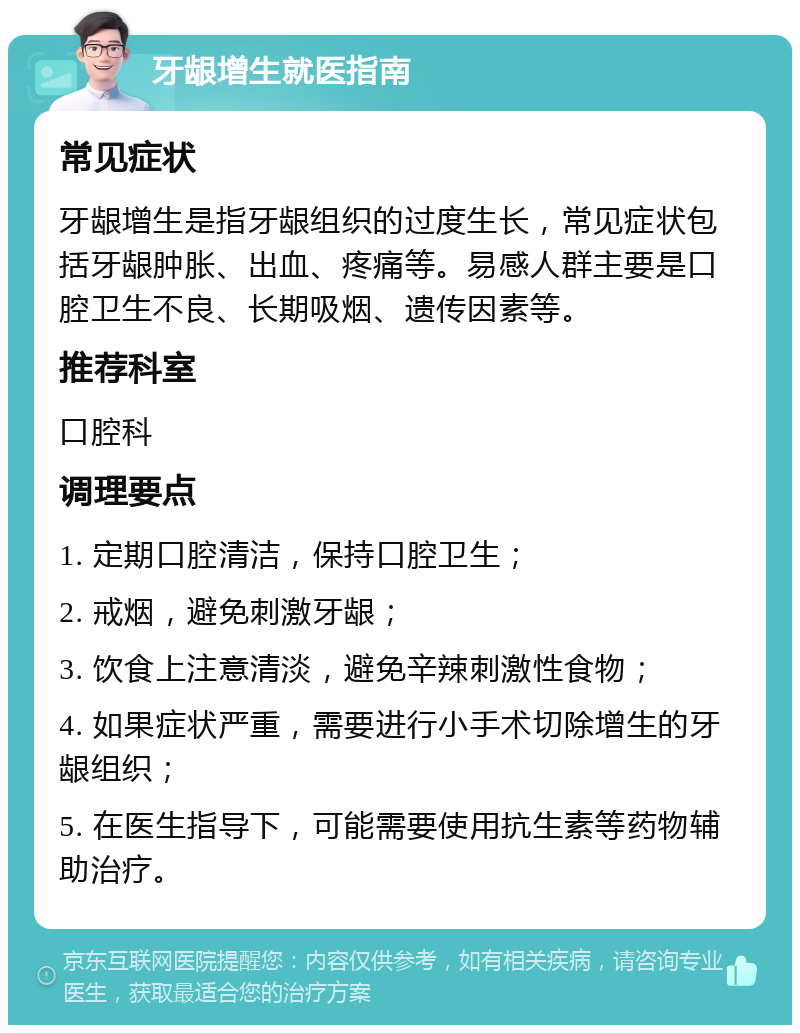 牙龈增生就医指南 常见症状 牙龈增生是指牙龈组织的过度生长，常见症状包括牙龈肿胀、出血、疼痛等。易感人群主要是口腔卫生不良、长期吸烟、遗传因素等。 推荐科室 口腔科 调理要点 1. 定期口腔清洁，保持口腔卫生； 2. 戒烟，避免刺激牙龈； 3. 饮食上注意清淡，避免辛辣刺激性食物； 4. 如果症状严重，需要进行小手术切除增生的牙龈组织； 5. 在医生指导下，可能需要使用抗生素等药物辅助治疗。