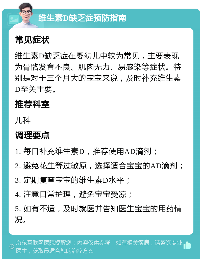 维生素D缺乏症预防指南 常见症状 维生素D缺乏症在婴幼儿中较为常见，主要表现为骨骼发育不良、肌肉无力、易感染等症状。特别是对于三个月大的宝宝来说，及时补充维生素D至关重要。 推荐科室 儿科 调理要点 1. 每日补充维生素D，推荐使用AD滴剂； 2. 避免花生等过敏原，选择适合宝宝的AD滴剂； 3. 定期复查宝宝的维生素D水平； 4. 注意日常护理，避免宝宝受凉； 5. 如有不适，及时就医并告知医生宝宝的用药情况。