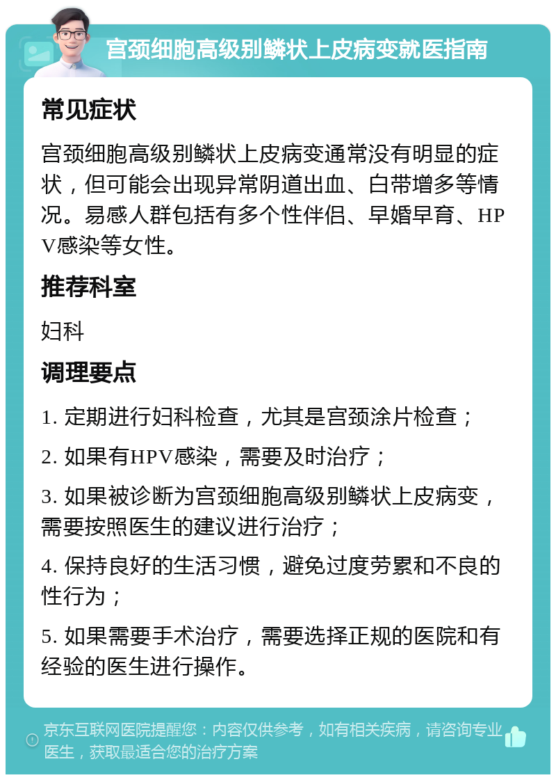 宫颈细胞高级别鳞状上皮病变就医指南 常见症状 宫颈细胞高级别鳞状上皮病变通常没有明显的症状，但可能会出现异常阴道出血、白带增多等情况。易感人群包括有多个性伴侣、早婚早育、HPV感染等女性。 推荐科室 妇科 调理要点 1. 定期进行妇科检查，尤其是宫颈涂片检查； 2. 如果有HPV感染，需要及时治疗； 3. 如果被诊断为宫颈细胞高级别鳞状上皮病变，需要按照医生的建议进行治疗； 4. 保持良好的生活习惯，避免过度劳累和不良的性行为； 5. 如果需要手术治疗，需要选择正规的医院和有经验的医生进行操作。