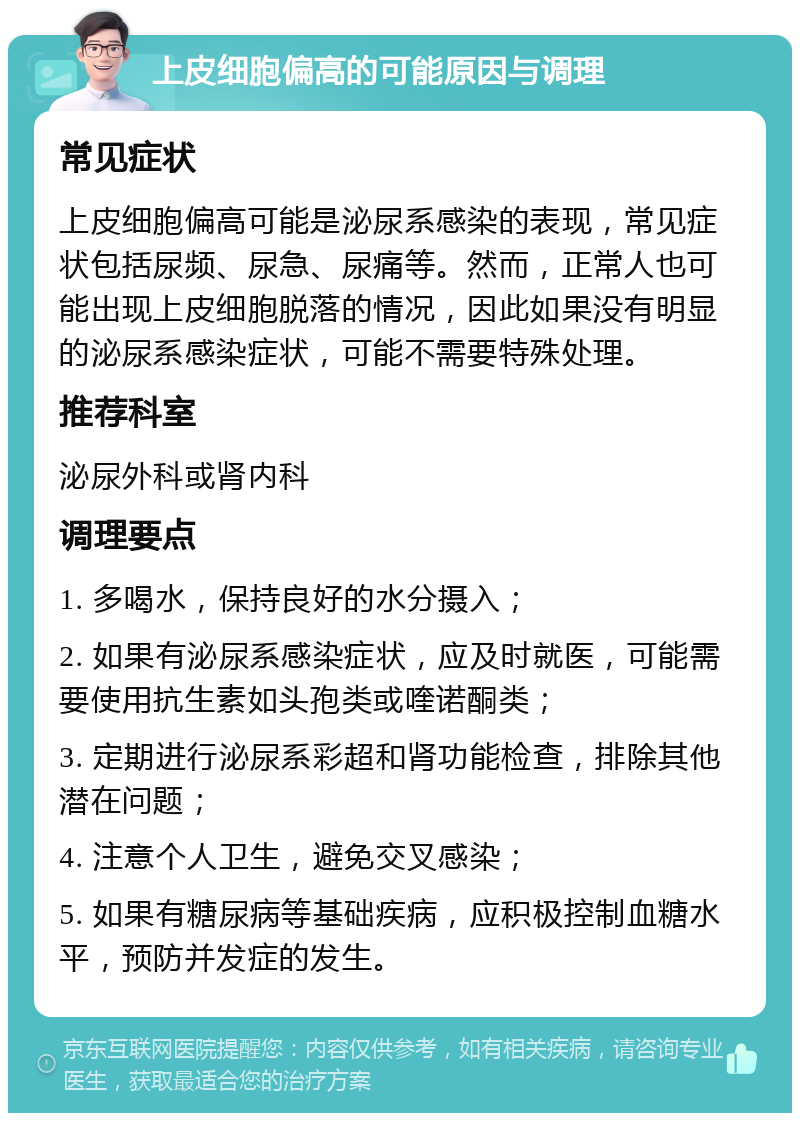 上皮细胞偏高的可能原因与调理 常见症状 上皮细胞偏高可能是泌尿系感染的表现，常见症状包括尿频、尿急、尿痛等。然而，正常人也可能出现上皮细胞脱落的情况，因此如果没有明显的泌尿系感染症状，可能不需要特殊处理。 推荐科室 泌尿外科或肾内科 调理要点 1. 多喝水，保持良好的水分摄入； 2. 如果有泌尿系感染症状，应及时就医，可能需要使用抗生素如头孢类或喹诺酮类； 3. 定期进行泌尿系彩超和肾功能检查，排除其他潜在问题； 4. 注意个人卫生，避免交叉感染； 5. 如果有糖尿病等基础疾病，应积极控制血糖水平，预防并发症的发生。