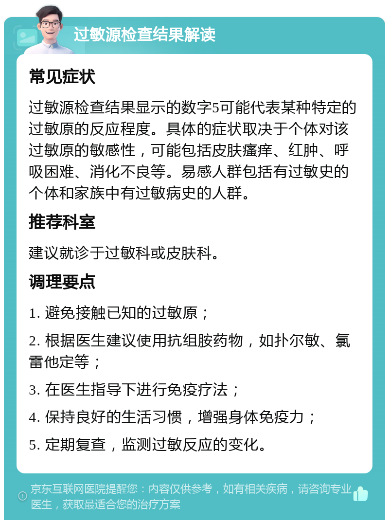 过敏源检查结果解读 常见症状 过敏源检查结果显示的数字5可能代表某种特定的过敏原的反应程度。具体的症状取决于个体对该过敏原的敏感性，可能包括皮肤瘙痒、红肿、呼吸困难、消化不良等。易感人群包括有过敏史的个体和家族中有过敏病史的人群。 推荐科室 建议就诊于过敏科或皮肤科。 调理要点 1. 避免接触已知的过敏原； 2. 根据医生建议使用抗组胺药物，如扑尔敏、氯雷他定等； 3. 在医生指导下进行免疫疗法； 4. 保持良好的生活习惯，增强身体免疫力； 5. 定期复查，监测过敏反应的变化。