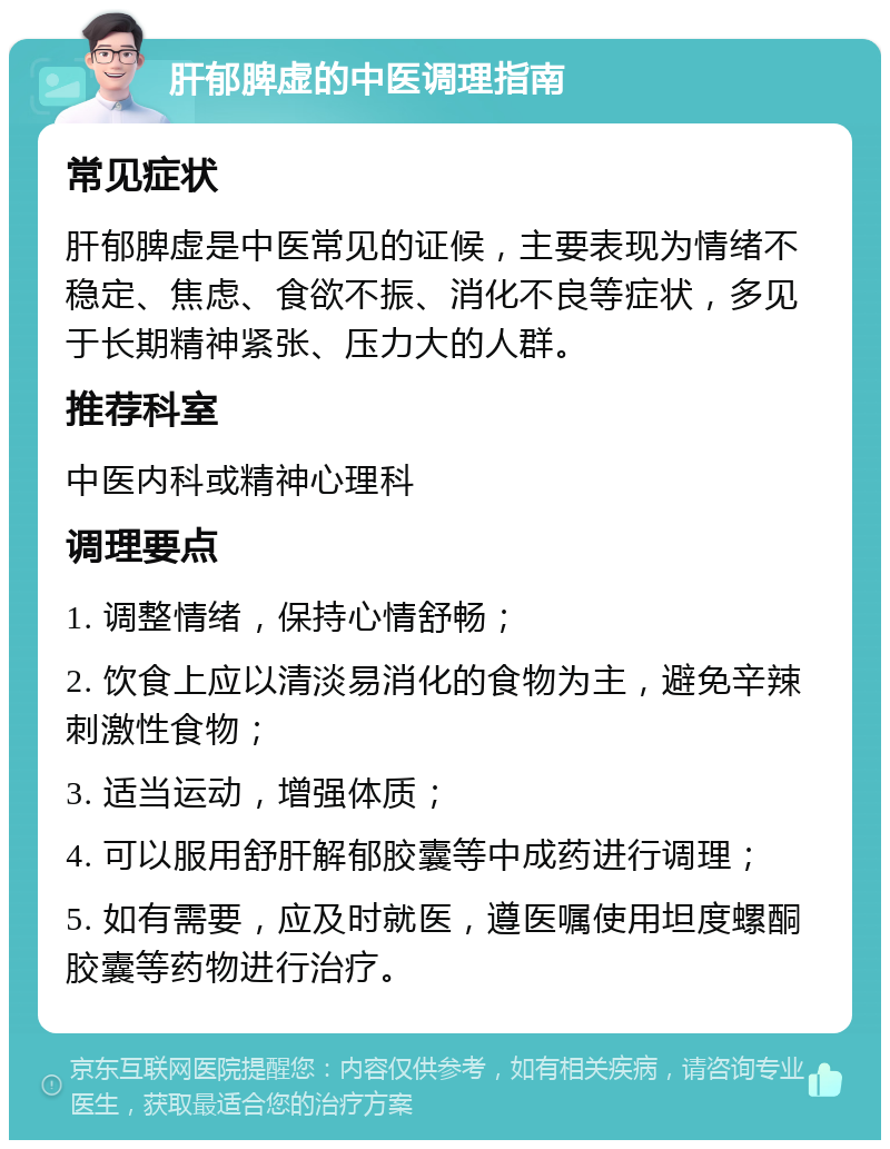 肝郁脾虚的中医调理指南 常见症状 肝郁脾虚是中医常见的证候，主要表现为情绪不稳定、焦虑、食欲不振、消化不良等症状，多见于长期精神紧张、压力大的人群。 推荐科室 中医内科或精神心理科 调理要点 1. 调整情绪，保持心情舒畅； 2. 饮食上应以清淡易消化的食物为主，避免辛辣刺激性食物； 3. 适当运动，增强体质； 4. 可以服用舒肝解郁胶囊等中成药进行调理； 5. 如有需要，应及时就医，遵医嘱使用坦度螺酮胶囊等药物进行治疗。