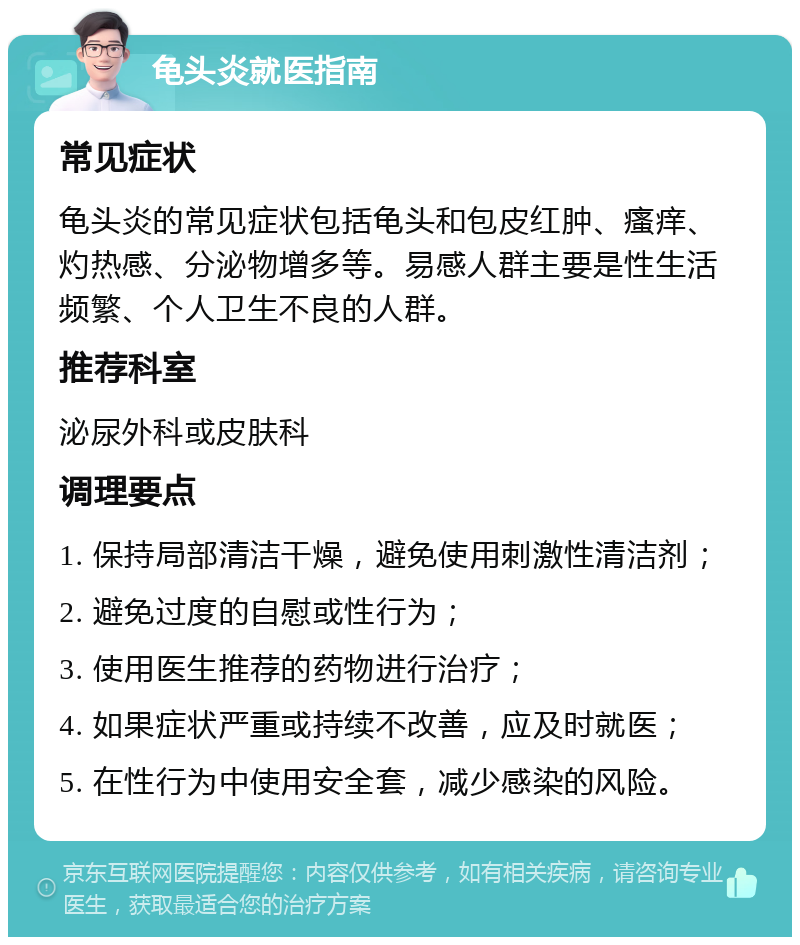 龟头炎就医指南 常见症状 龟头炎的常见症状包括龟头和包皮红肿、瘙痒、灼热感、分泌物增多等。易感人群主要是性生活频繁、个人卫生不良的人群。 推荐科室 泌尿外科或皮肤科 调理要点 1. 保持局部清洁干燥，避免使用刺激性清洁剂； 2. 避免过度的自慰或性行为； 3. 使用医生推荐的药物进行治疗； 4. 如果症状严重或持续不改善，应及时就医； 5. 在性行为中使用安全套，减少感染的风险。