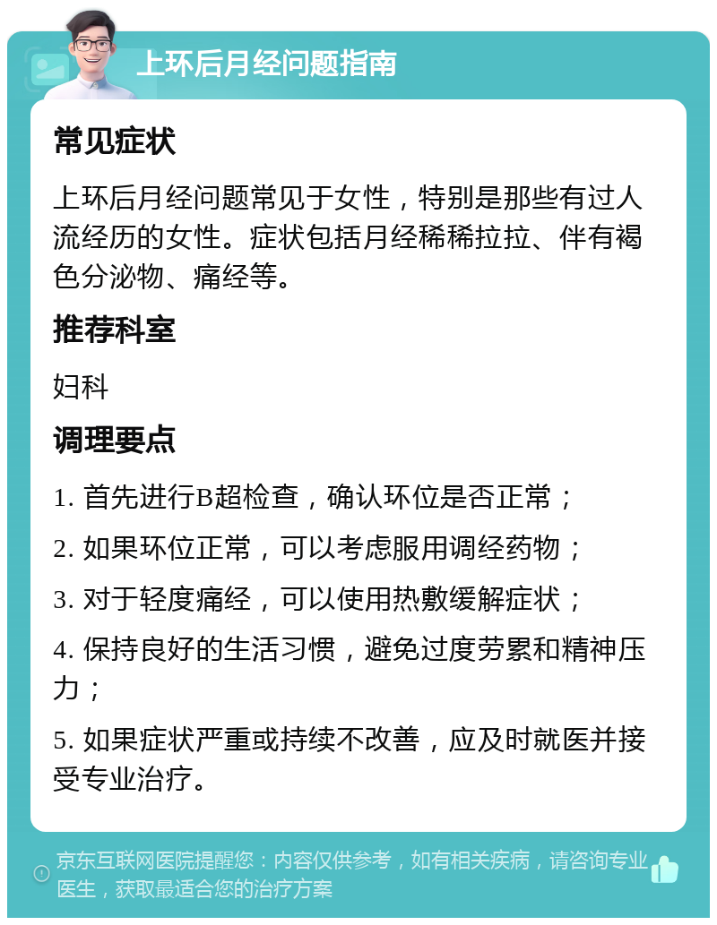 上环后月经问题指南 常见症状 上环后月经问题常见于女性，特别是那些有过人流经历的女性。症状包括月经稀稀拉拉、伴有褐色分泌物、痛经等。 推荐科室 妇科 调理要点 1. 首先进行B超检查，确认环位是否正常； 2. 如果环位正常，可以考虑服用调经药物； 3. 对于轻度痛经，可以使用热敷缓解症状； 4. 保持良好的生活习惯，避免过度劳累和精神压力； 5. 如果症状严重或持续不改善，应及时就医并接受专业治疗。