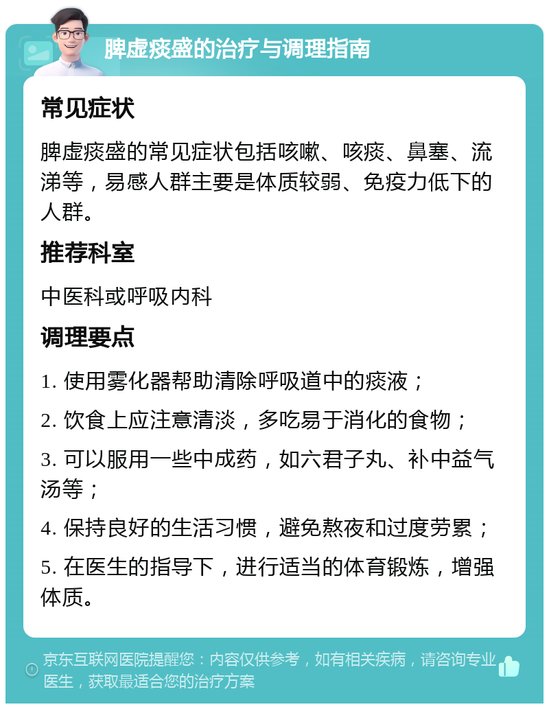 脾虚痰盛的治疗与调理指南 常见症状 脾虚痰盛的常见症状包括咳嗽、咳痰、鼻塞、流涕等，易感人群主要是体质较弱、免疫力低下的人群。 推荐科室 中医科或呼吸内科 调理要点 1. 使用雾化器帮助清除呼吸道中的痰液； 2. 饮食上应注意清淡，多吃易于消化的食物； 3. 可以服用一些中成药，如六君子丸、补中益气汤等； 4. 保持良好的生活习惯，避免熬夜和过度劳累； 5. 在医生的指导下，进行适当的体育锻炼，增强体质。