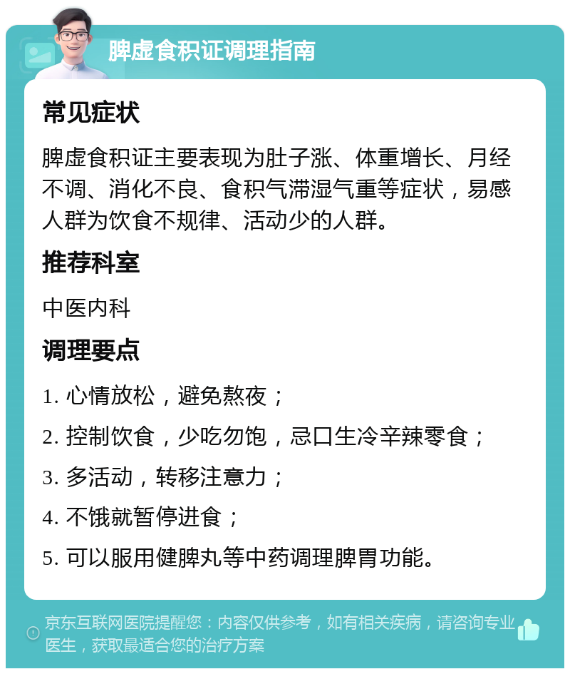 脾虚食积证调理指南 常见症状 脾虚食积证主要表现为肚子涨、体重增长、月经不调、消化不良、食积气滞湿气重等症状，易感人群为饮食不规律、活动少的人群。 推荐科室 中医内科 调理要点 1. 心情放松，避免熬夜； 2. 控制饮食，少吃勿饱，忌口生冷辛辣零食； 3. 多活动，转移注意力； 4. 不饿就暂停进食； 5. 可以服用健脾丸等中药调理脾胃功能。