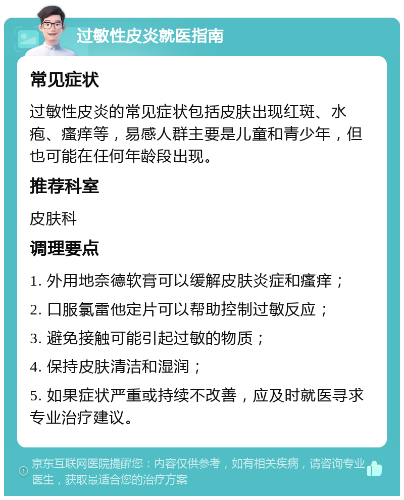 过敏性皮炎就医指南 常见症状 过敏性皮炎的常见症状包括皮肤出现红斑、水疱、瘙痒等，易感人群主要是儿童和青少年，但也可能在任何年龄段出现。 推荐科室 皮肤科 调理要点 1. 外用地奈德软膏可以缓解皮肤炎症和瘙痒； 2. 口服氯雷他定片可以帮助控制过敏反应； 3. 避免接触可能引起过敏的物质； 4. 保持皮肤清洁和湿润； 5. 如果症状严重或持续不改善，应及时就医寻求专业治疗建议。