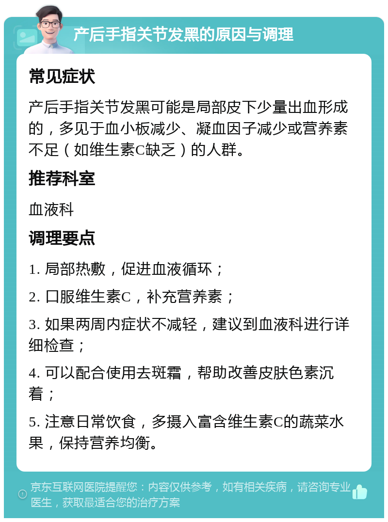 产后手指关节发黑的原因与调理 常见症状 产后手指关节发黑可能是局部皮下少量出血形成的，多见于血小板减少、凝血因子减少或营养素不足（如维生素C缺乏）的人群。 推荐科室 血液科 调理要点 1. 局部热敷，促进血液循环； 2. 口服维生素C，补充营养素； 3. 如果两周内症状不减轻，建议到血液科进行详细检查； 4. 可以配合使用去斑霜，帮助改善皮肤色素沉着； 5. 注意日常饮食，多摄入富含维生素C的蔬菜水果，保持营养均衡。