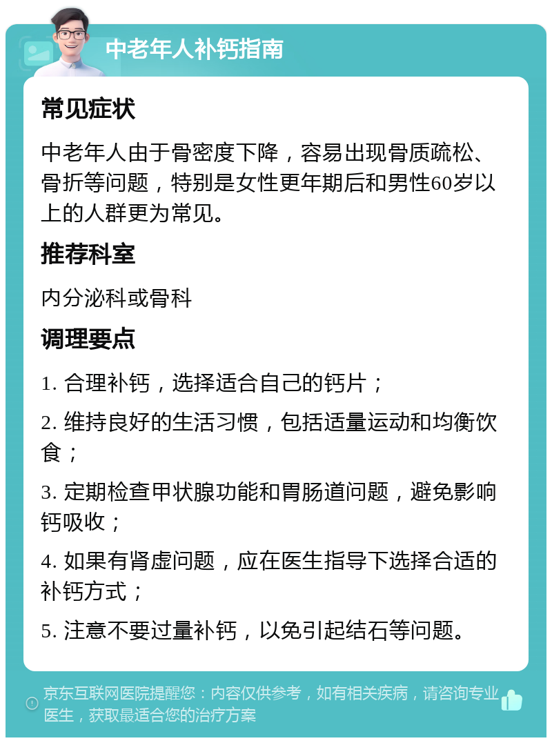 中老年人补钙指南 常见症状 中老年人由于骨密度下降，容易出现骨质疏松、骨折等问题，特别是女性更年期后和男性60岁以上的人群更为常见。 推荐科室 内分泌科或骨科 调理要点 1. 合理补钙，选择适合自己的钙片； 2. 维持良好的生活习惯，包括适量运动和均衡饮食； 3. 定期检查甲状腺功能和胃肠道问题，避免影响钙吸收； 4. 如果有肾虚问题，应在医生指导下选择合适的补钙方式； 5. 注意不要过量补钙，以免引起结石等问题。