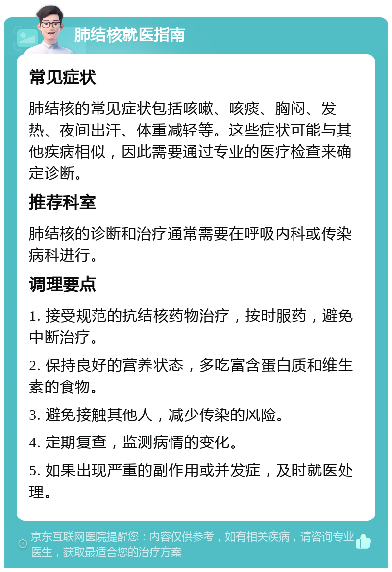 肺结核就医指南 常见症状 肺结核的常见症状包括咳嗽、咳痰、胸闷、发热、夜间出汗、体重减轻等。这些症状可能与其他疾病相似，因此需要通过专业的医疗检查来确定诊断。 推荐科室 肺结核的诊断和治疗通常需要在呼吸内科或传染病科进行。 调理要点 1. 接受规范的抗结核药物治疗，按时服药，避免中断治疗。 2. 保持良好的营养状态，多吃富含蛋白质和维生素的食物。 3. 避免接触其他人，减少传染的风险。 4. 定期复查，监测病情的变化。 5. 如果出现严重的副作用或并发症，及时就医处理。