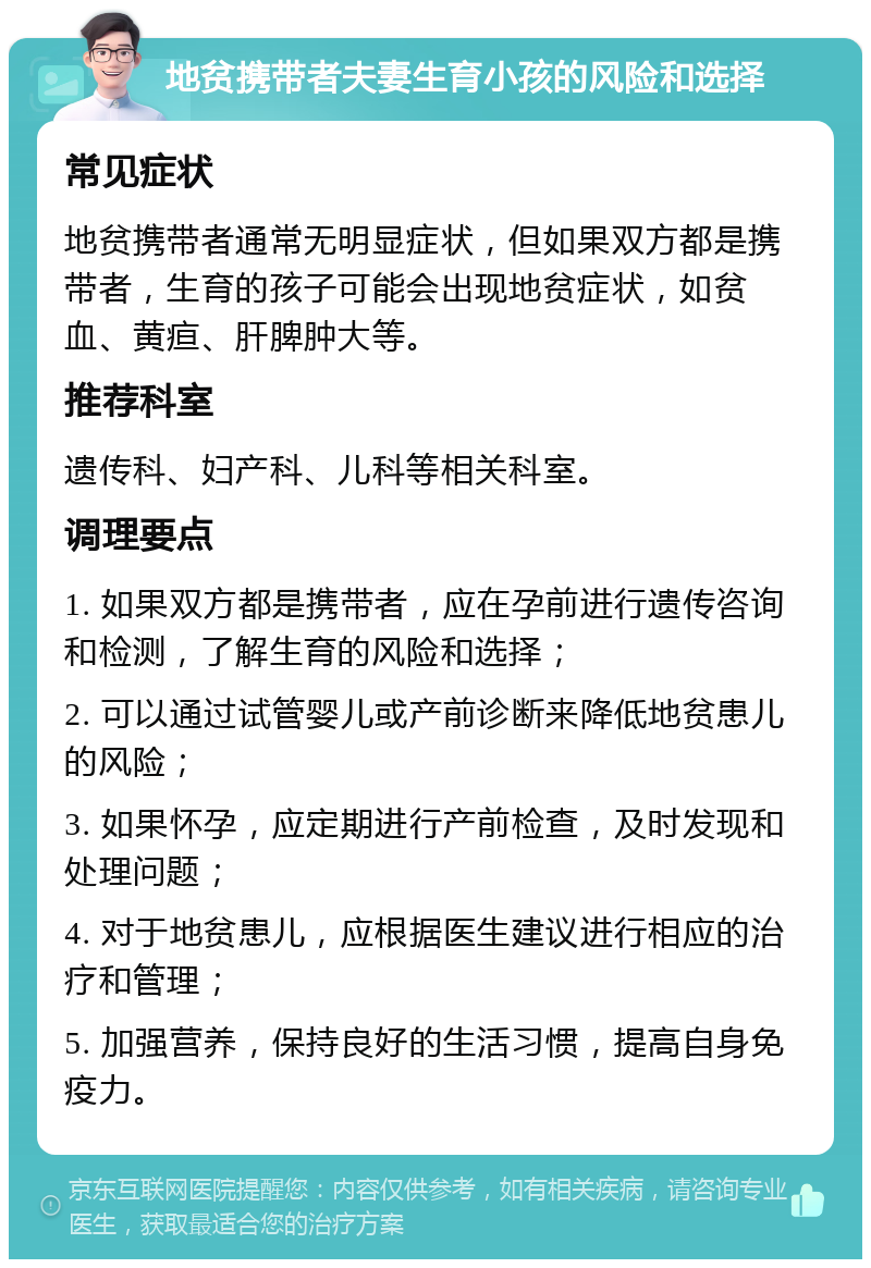 地贫携带者夫妻生育小孩的风险和选择 常见症状 地贫携带者通常无明显症状，但如果双方都是携带者，生育的孩子可能会出现地贫症状，如贫血、黄疸、肝脾肿大等。 推荐科室 遗传科、妇产科、儿科等相关科室。 调理要点 1. 如果双方都是携带者，应在孕前进行遗传咨询和检测，了解生育的风险和选择； 2. 可以通过试管婴儿或产前诊断来降低地贫患儿的风险； 3. 如果怀孕，应定期进行产前检查，及时发现和处理问题； 4. 对于地贫患儿，应根据医生建议进行相应的治疗和管理； 5. 加强营养，保持良好的生活习惯，提高自身免疫力。