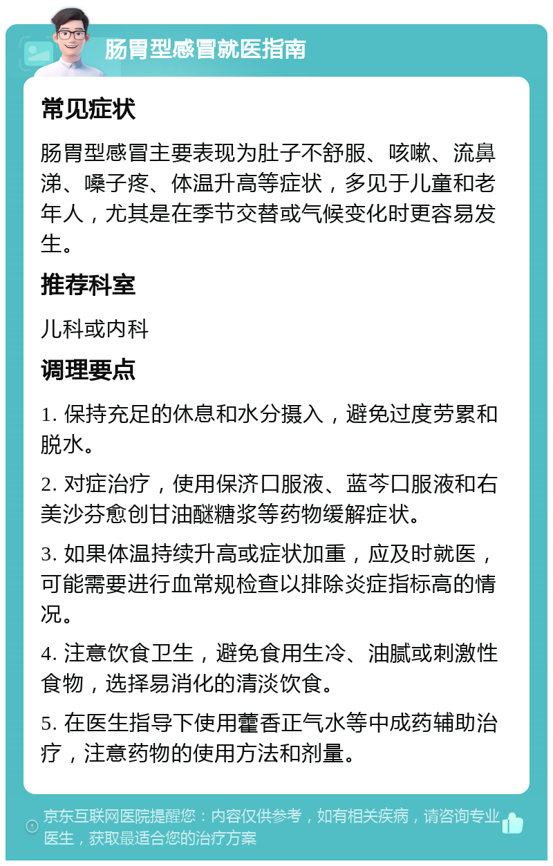 肠胃型感冒就医指南 常见症状 肠胃型感冒主要表现为肚子不舒服、咳嗽、流鼻涕、嗓子疼、体温升高等症状，多见于儿童和老年人，尤其是在季节交替或气候变化时更容易发生。 推荐科室 儿科或内科 调理要点 1. 保持充足的休息和水分摄入，避免过度劳累和脱水。 2. 对症治疗，使用保济口服液、蓝芩口服液和右美沙芬愈创甘油醚糖浆等药物缓解症状。 3. 如果体温持续升高或症状加重，应及时就医，可能需要进行血常规检查以排除炎症指标高的情况。 4. 注意饮食卫生，避免食用生冷、油腻或刺激性食物，选择易消化的清淡饮食。 5. 在医生指导下使用藿香正气水等中成药辅助治疗，注意药物的使用方法和剂量。