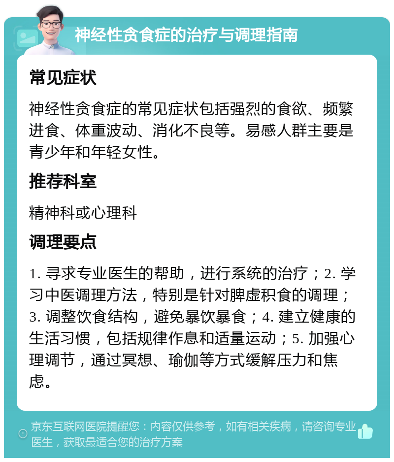 神经性贪食症的治疗与调理指南 常见症状 神经性贪食症的常见症状包括强烈的食欲、频繁进食、体重波动、消化不良等。易感人群主要是青少年和年轻女性。 推荐科室 精神科或心理科 调理要点 1. 寻求专业医生的帮助，进行系统的治疗；2. 学习中医调理方法，特别是针对脾虚积食的调理；3. 调整饮食结构，避免暴饮暴食；4. 建立健康的生活习惯，包括规律作息和适量运动；5. 加强心理调节，通过冥想、瑜伽等方式缓解压力和焦虑。