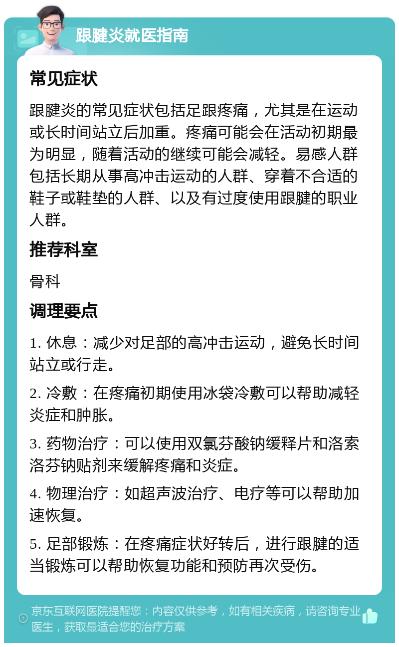 跟腱炎就医指南 常见症状 跟腱炎的常见症状包括足跟疼痛，尤其是在运动或长时间站立后加重。疼痛可能会在活动初期最为明显，随着活动的继续可能会减轻。易感人群包括长期从事高冲击运动的人群、穿着不合适的鞋子或鞋垫的人群、以及有过度使用跟腱的职业人群。 推荐科室 骨科 调理要点 1. 休息：减少对足部的高冲击运动，避免长时间站立或行走。 2. 冷敷：在疼痛初期使用冰袋冷敷可以帮助减轻炎症和肿胀。 3. 药物治疗：可以使用双氯芬酸钠缓释片和洛索洛芬钠贴剂来缓解疼痛和炎症。 4. 物理治疗：如超声波治疗、电疗等可以帮助加速恢复。 5. 足部锻炼：在疼痛症状好转后，进行跟腱的适当锻炼可以帮助恢复功能和预防再次受伤。