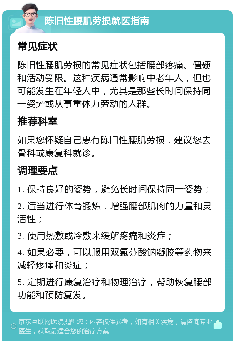 陈旧性腰肌劳损就医指南 常见症状 陈旧性腰肌劳损的常见症状包括腰部疼痛、僵硬和活动受限。这种疾病通常影响中老年人，但也可能发生在年轻人中，尤其是那些长时间保持同一姿势或从事重体力劳动的人群。 推荐科室 如果您怀疑自己患有陈旧性腰肌劳损，建议您去骨科或康复科就诊。 调理要点 1. 保持良好的姿势，避免长时间保持同一姿势； 2. 适当进行体育锻炼，增强腰部肌肉的力量和灵活性； 3. 使用热敷或冷敷来缓解疼痛和炎症； 4. 如果必要，可以服用双氯芬酸钠凝胶等药物来减轻疼痛和炎症； 5. 定期进行康复治疗和物理治疗，帮助恢复腰部功能和预防复发。