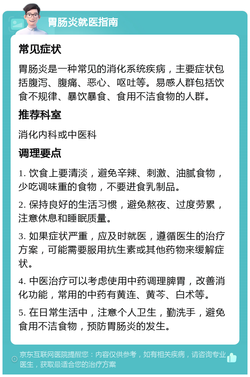 胃肠炎就医指南 常见症状 胃肠炎是一种常见的消化系统疾病，主要症状包括腹泻、腹痛、恶心、呕吐等。易感人群包括饮食不规律、暴饮暴食、食用不洁食物的人群。 推荐科室 消化内科或中医科 调理要点 1. 饮食上要清淡，避免辛辣、刺激、油腻食物，少吃调味重的食物，不要进食乳制品。 2. 保持良好的生活习惯，避免熬夜、过度劳累，注意休息和睡眠质量。 3. 如果症状严重，应及时就医，遵循医生的治疗方案，可能需要服用抗生素或其他药物来缓解症状。 4. 中医治疗可以考虑使用中药调理脾胃，改善消化功能，常用的中药有黄连、黄芩、白术等。 5. 在日常生活中，注意个人卫生，勤洗手，避免食用不洁食物，预防胃肠炎的发生。