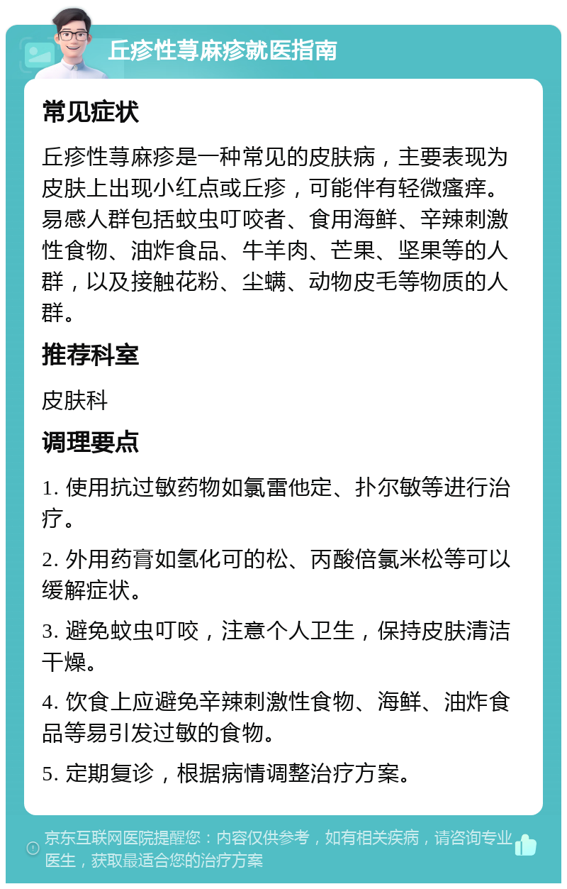 丘疹性荨麻疹就医指南 常见症状 丘疹性荨麻疹是一种常见的皮肤病，主要表现为皮肤上出现小红点或丘疹，可能伴有轻微瘙痒。易感人群包括蚊虫叮咬者、食用海鲜、辛辣刺激性食物、油炸食品、牛羊肉、芒果、坚果等的人群，以及接触花粉、尘螨、动物皮毛等物质的人群。 推荐科室 皮肤科 调理要点 1. 使用抗过敏药物如氯雷他定、扑尔敏等进行治疗。 2. 外用药膏如氢化可的松、丙酸倍氯米松等可以缓解症状。 3. 避免蚊虫叮咬，注意个人卫生，保持皮肤清洁干燥。 4. 饮食上应避免辛辣刺激性食物、海鲜、油炸食品等易引发过敏的食物。 5. 定期复诊，根据病情调整治疗方案。