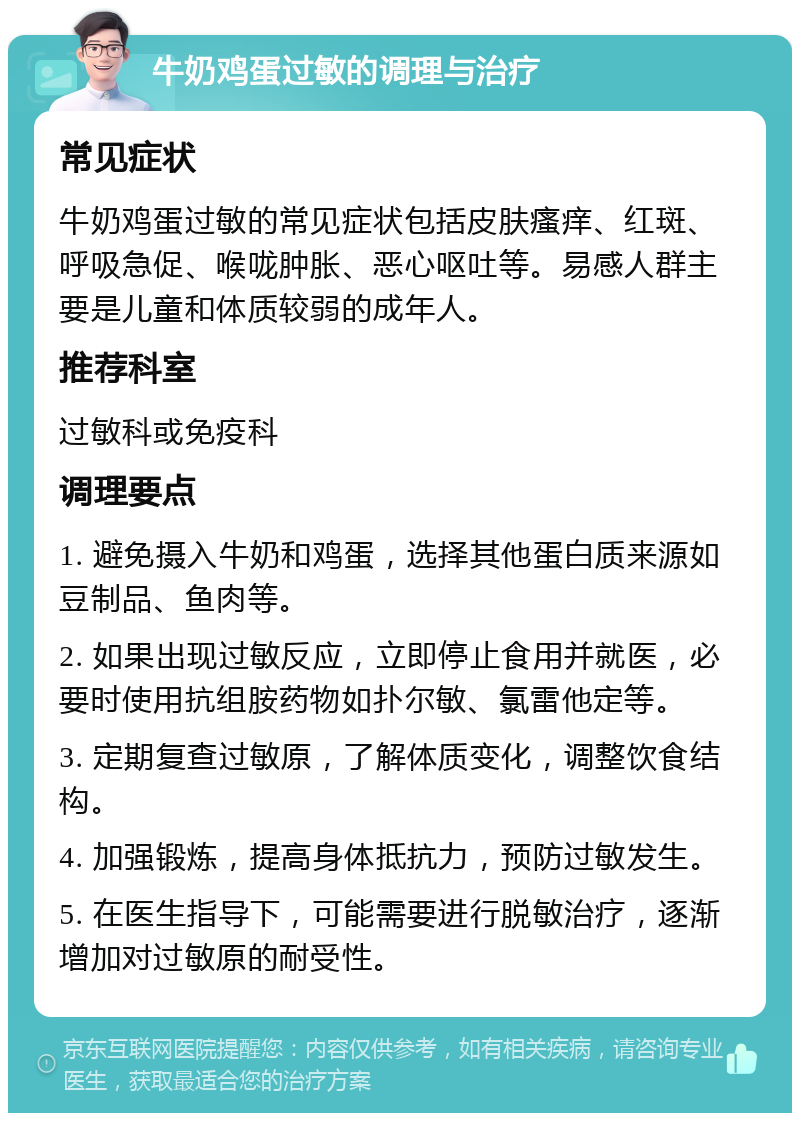 牛奶鸡蛋过敏的调理与治疗 常见症状 牛奶鸡蛋过敏的常见症状包括皮肤瘙痒、红斑、呼吸急促、喉咙肿胀、恶心呕吐等。易感人群主要是儿童和体质较弱的成年人。 推荐科室 过敏科或免疫科 调理要点 1. 避免摄入牛奶和鸡蛋，选择其他蛋白质来源如豆制品、鱼肉等。 2. 如果出现过敏反应，立即停止食用并就医，必要时使用抗组胺药物如扑尔敏、氯雷他定等。 3. 定期复查过敏原，了解体质变化，调整饮食结构。 4. 加强锻炼，提高身体抵抗力，预防过敏发生。 5. 在医生指导下，可能需要进行脱敏治疗，逐渐增加对过敏原的耐受性。