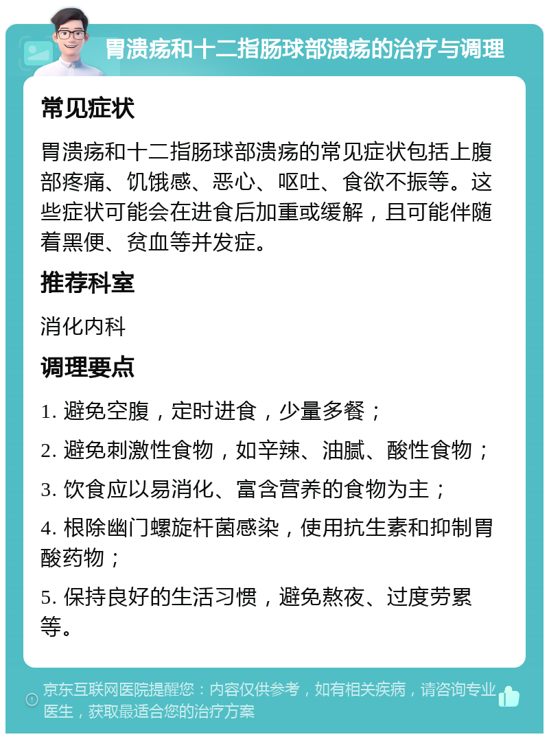 胃溃疡和十二指肠球部溃疡的治疗与调理 常见症状 胃溃疡和十二指肠球部溃疡的常见症状包括上腹部疼痛、饥饿感、恶心、呕吐、食欲不振等。这些症状可能会在进食后加重或缓解，且可能伴随着黑便、贫血等并发症。 推荐科室 消化内科 调理要点 1. 避免空腹，定时进食，少量多餐； 2. 避免刺激性食物，如辛辣、油腻、酸性食物； 3. 饮食应以易消化、富含营养的食物为主； 4. 根除幽门螺旋杆菌感染，使用抗生素和抑制胃酸药物； 5. 保持良好的生活习惯，避免熬夜、过度劳累等。