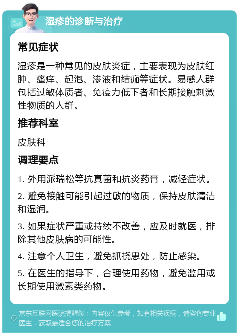 湿疹的诊断与治疗 常见症状 湿疹是一种常见的皮肤炎症，主要表现为皮肤红肿、瘙痒、起泡、渗液和结痂等症状。易感人群包括过敏体质者、免疫力低下者和长期接触刺激性物质的人群。 推荐科室 皮肤科 调理要点 1. 外用派瑞松等抗真菌和抗炎药膏，减轻症状。 2. 避免接触可能引起过敏的物质，保持皮肤清洁和湿润。 3. 如果症状严重或持续不改善，应及时就医，排除其他皮肤病的可能性。 4. 注意个人卫生，避免抓挠患处，防止感染。 5. 在医生的指导下，合理使用药物，避免滥用或长期使用激素类药物。